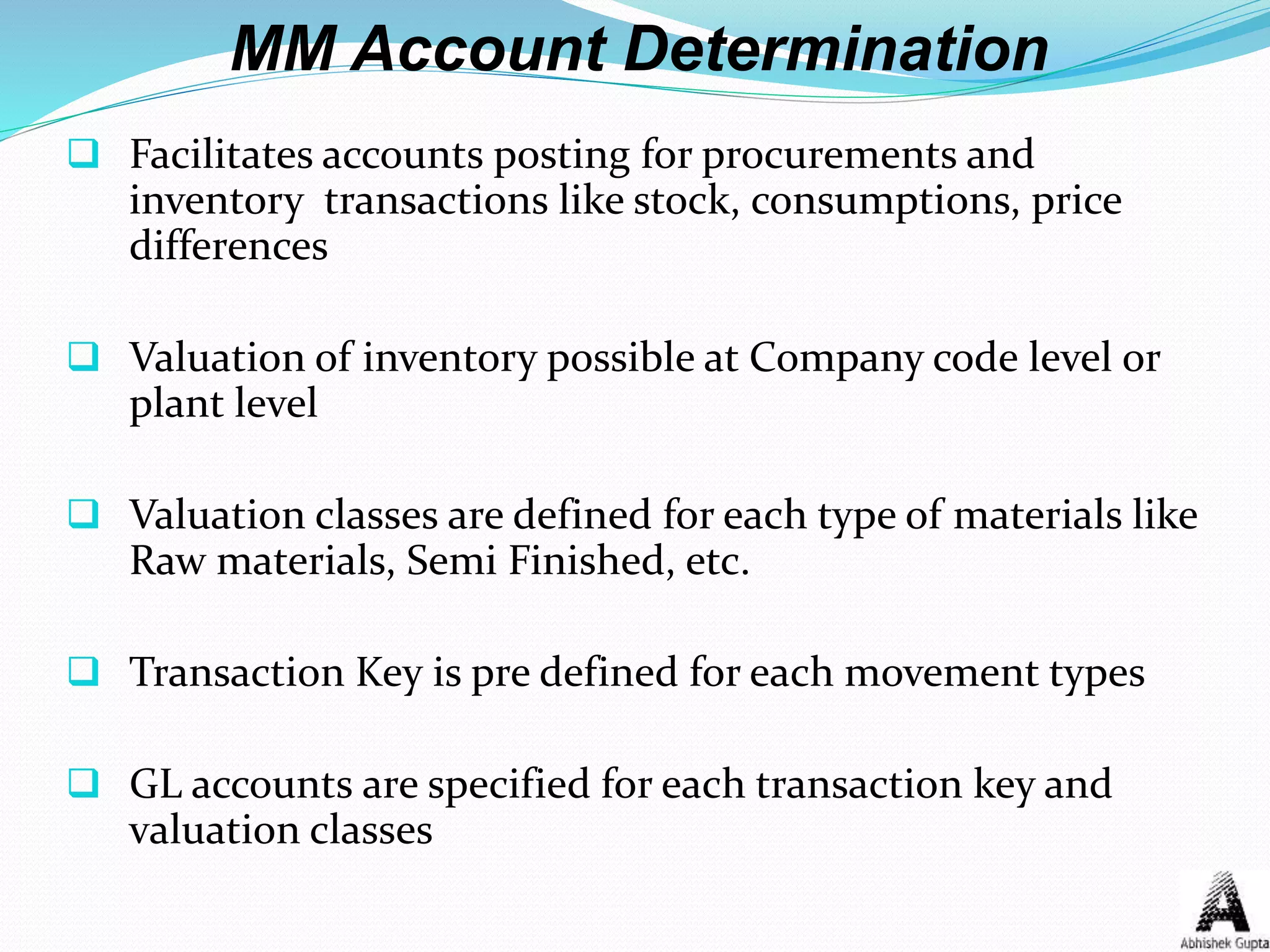 MM Account Determination
 Facilitates accounts posting for procurements and
inventory transactions like stock, consumptions, price
differences
 Valuation of inventory possible at Company code level or
plant level
 Valuation classes are defined for each type of materials like
Raw materials, Semi Finished, etc.
 Transaction Key is pre defined for each movement types
 GL accounts are specified for each transaction key and
valuation classes
 