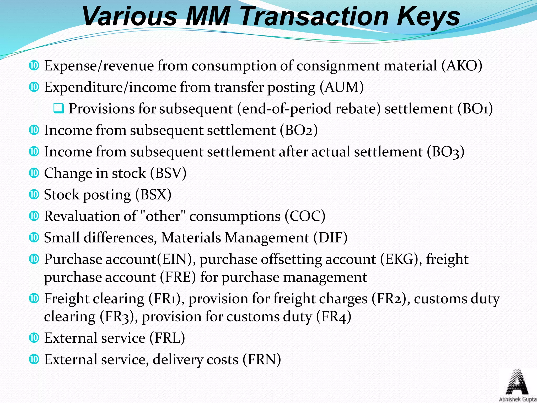 Various MM Transaction Keys
 Expense/revenue from consumption of consignment material (AKO)
 Expenditure/income from transfer posting (AUM)
 Provisions for subsequent (end-of-period rebate) settlement (BO1)
 Income from subsequent settlement (BO2)
 Income from subsequent settlement after actual settlement (BO3)
 Change in stock (BSV)
 Stock posting (BSX)
 Revaluation of "other" consumptions (COC)
 Small differences, Materials Management (DIF)
 Purchase account(EIN), purchase offsetting account (EKG), freight
purchase account (FRE) for purchase management
 Freight clearing (FR1), provision for freight charges (FR2), customs duty
clearing (FR3), provision for customs duty (FR4)
 External service (FRL)
 External service, delivery costs (FRN)
 