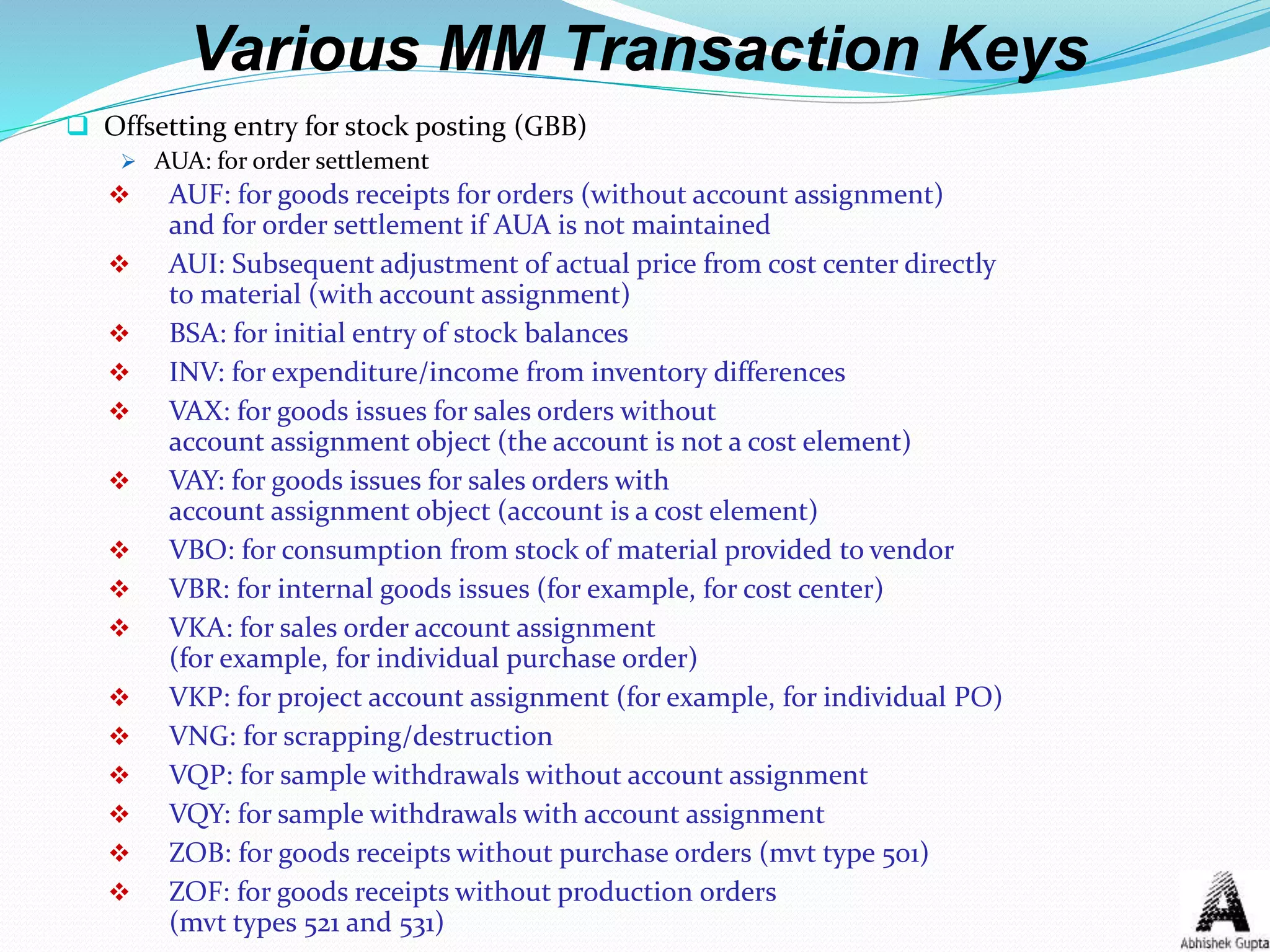 Various MM Transaction Keys
 Offsetting entry for stock posting (GBB)
 AUA: for order settlement
 AUF: for goods receipts for orders (without account assignment)
and for order settlement if AUA is not maintained
 AUI: Subsequent adjustment of actual price from cost center directly
to material (with account assignment)
 BSA: for initial entry of stock balances
 INV: for expenditure/income from inventory differences
 VAX: for goods issues for sales orders without
account assignment object (the account is not a cost element)
 VAY: for goods issues for sales orders with
account assignment object (account is a cost element)
 VBO: for consumption from stock of material provided to vendor
 VBR: for internal goods issues (for example, for cost center)
 VKA: for sales order account assignment
(for example, for individual purchase order)
 VKP: for project account assignment (for example, for individual PO)
 VNG: for scrapping/destruction
 VQP: for sample withdrawals without account assignment
 VQY: for sample withdrawals with account assignment
 ZOB: for goods receipts without purchase orders (mvt type 501)
 ZOF: for goods receipts without production orders
(mvt types 521 and 531)
 