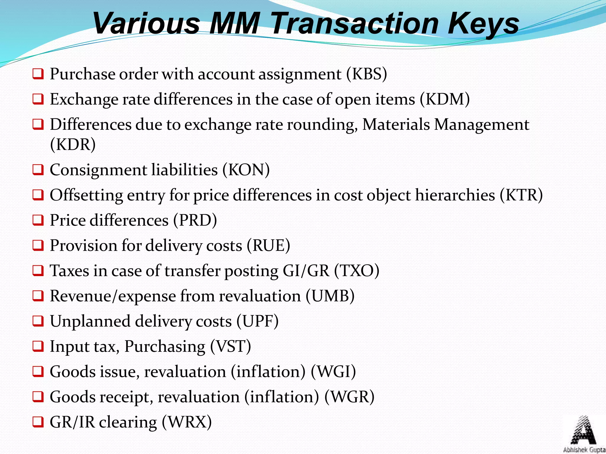 Various MM Transaction Keys
 Purchase order with account assignment (KBS)
 Exchange rate differences in the case of open items (KDM)
 Differences due to exchange rate rounding, Materials Management
(KDR)
 Consignment liabilities (KON)
 Offsetting entry for price differences in cost object hierarchies (KTR)
 Price differences (PRD)
 Provision for delivery costs (RUE)
 Taxes in case of transfer posting GI/GR (TXO)
 Revenue/expense from revaluation (UMB)
 Unplanned delivery costs (UPF)
 Input tax, Purchasing (VST)
 Goods issue, revaluation (inflation) (WGI)
 Goods receipt, revaluation (inflation) (WGR)
 GR/IR clearing (WRX)
 