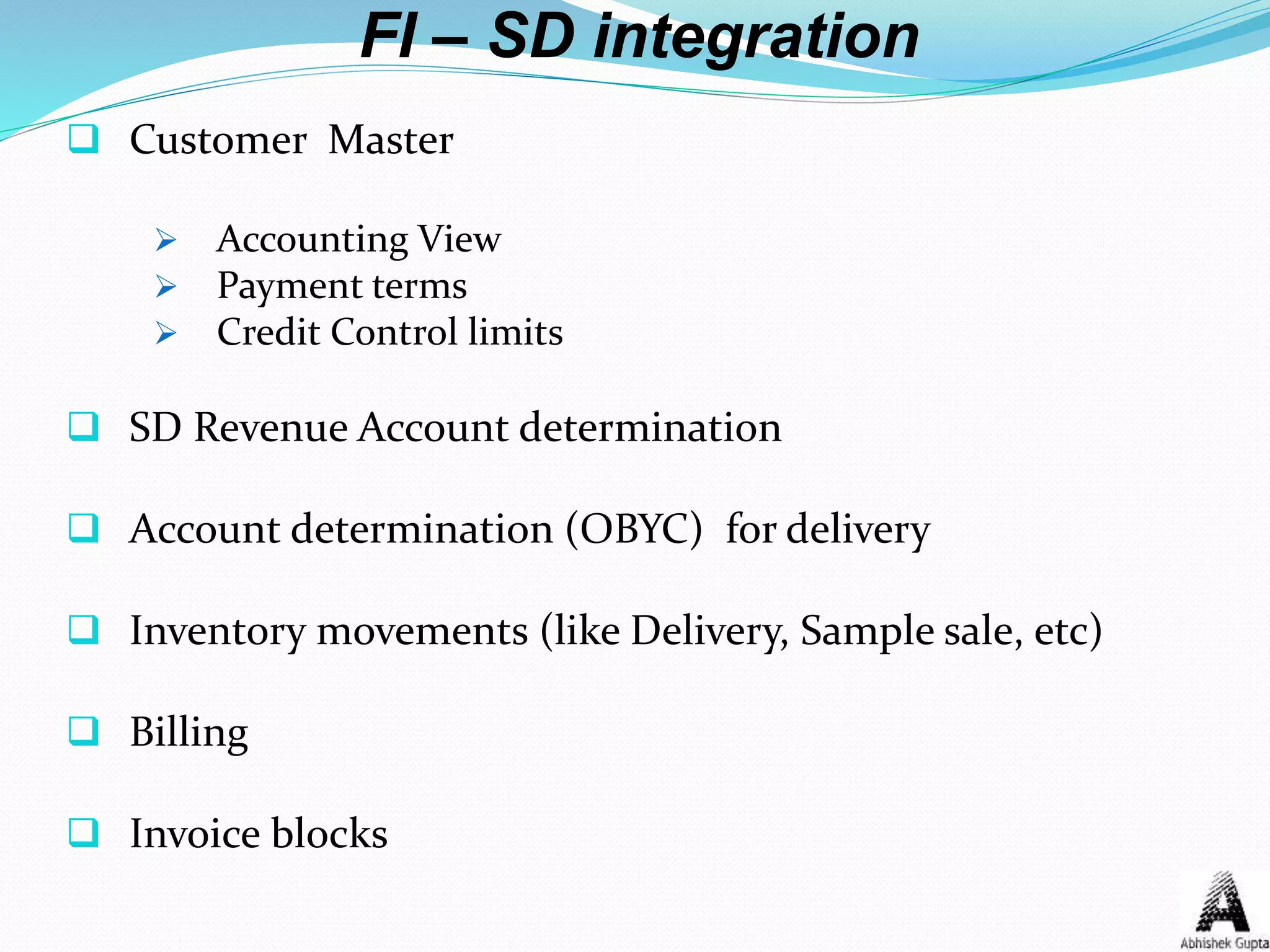 FI – SD integration
 Customer Master
 Accounting View
 Payment terms
 Credit Control limits
 SD Revenue Account determination
 Account determination (OBYC) for delivery
 Inventory movements (like Delivery, Sample sale, etc)
 Billing
 Invoice blocks
 