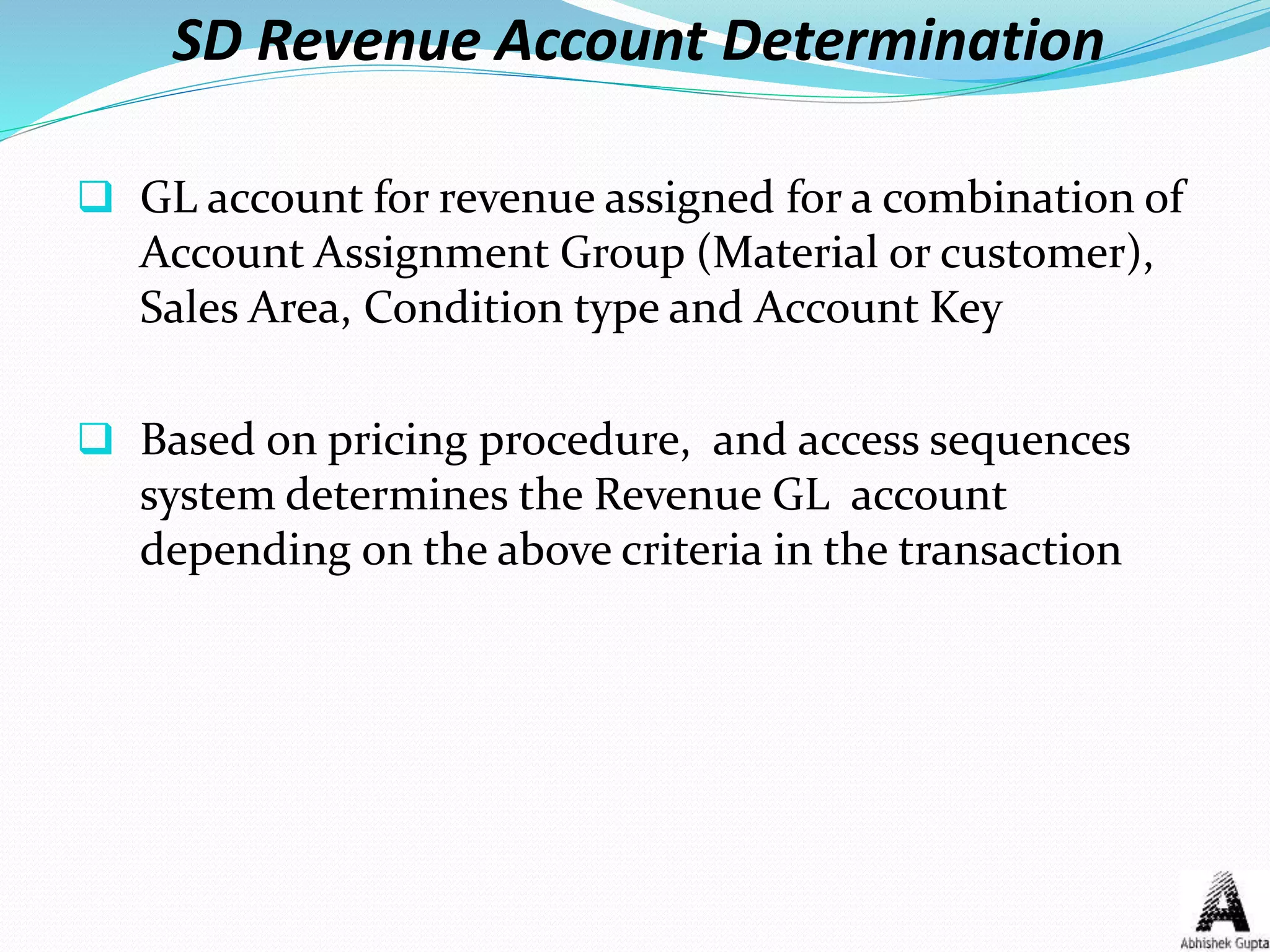 SD Revenue Account Determination
 GL account for revenue assigned for a combination of
Account Assignment Group (Material or customer),
Sales Area, Condition type and Account Key
 Based on pricing procedure, and access sequences
system determines the Revenue GL account
depending on the above criteria in the transaction
 