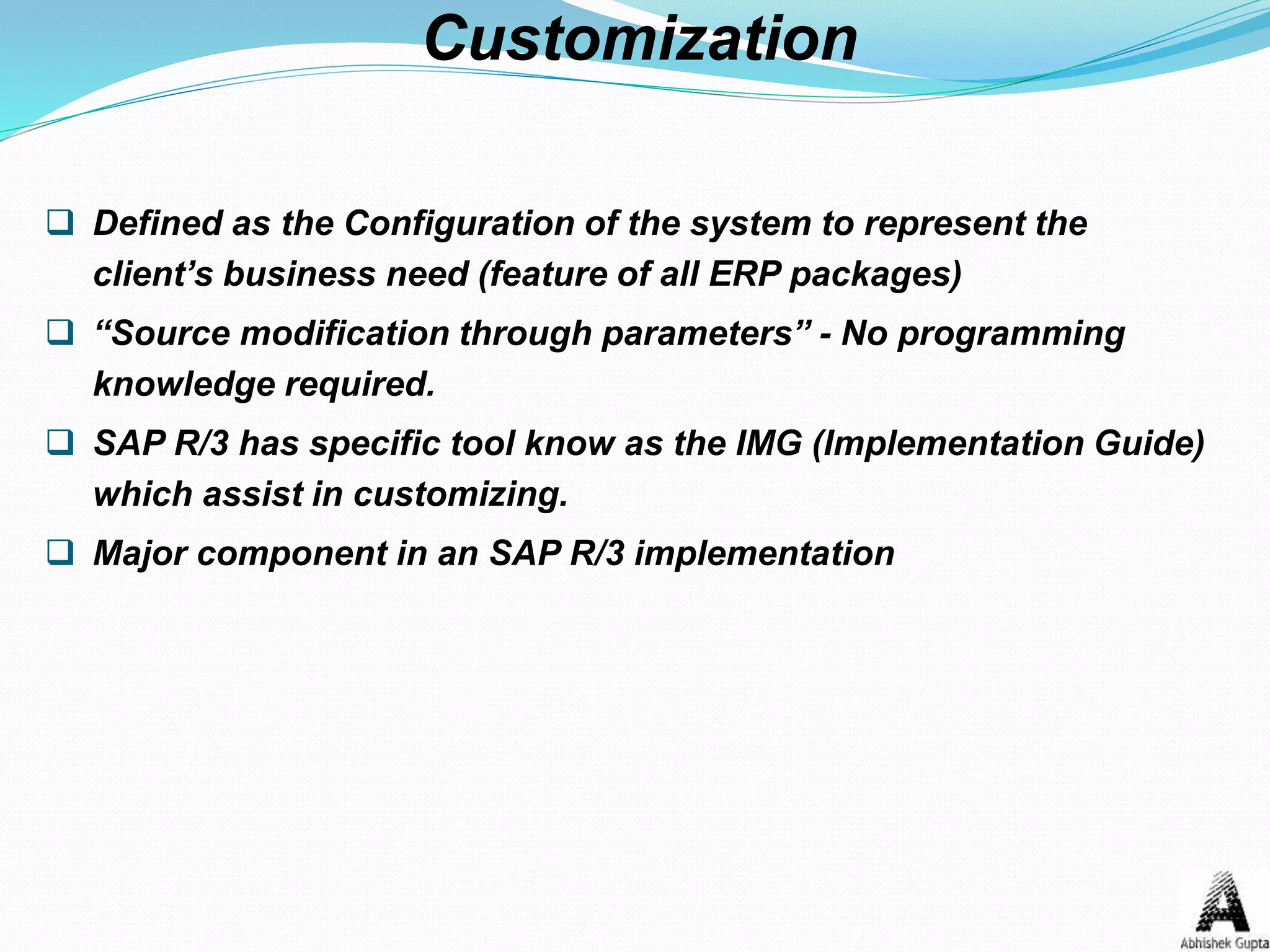  Defined as the Configuration of the system to represent the
client’s business need (feature of all ERP packages)
 “Source modification through parameters” - No programming
knowledge required.
 SAP R/3 has specific tool know as the IMG (Implementation Guide)
which assist in customizing.
 Major component in an SAP R/3 implementation
Customization
 