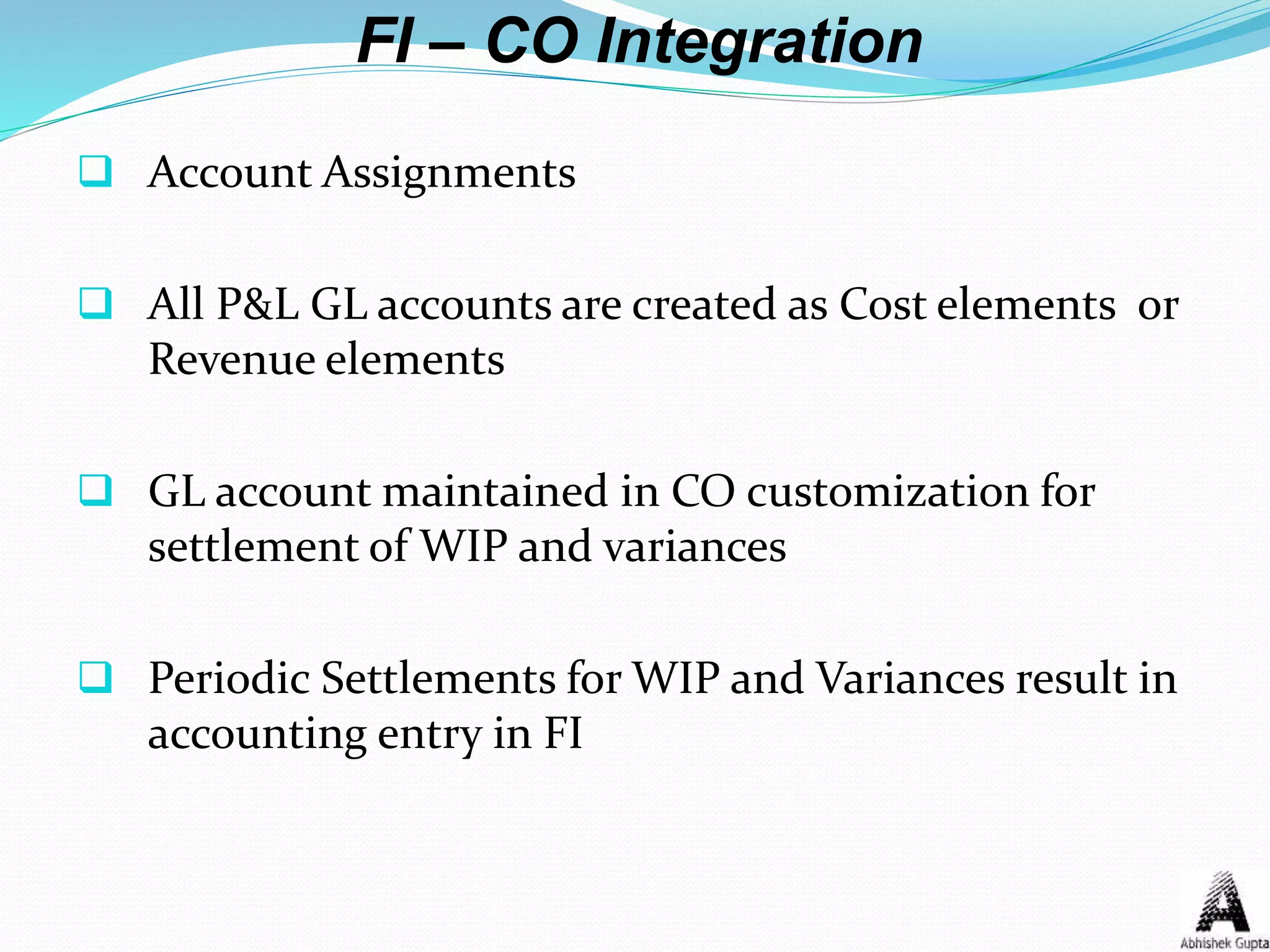 FI – CO Integration
 Account Assignments
 All P&L GL accounts are created as Cost elements or
Revenue elements
 GL account maintained in CO customization for
settlement of WIP and variances
 Periodic Settlements for WIP and Variances result in
accounting entry in FI
 