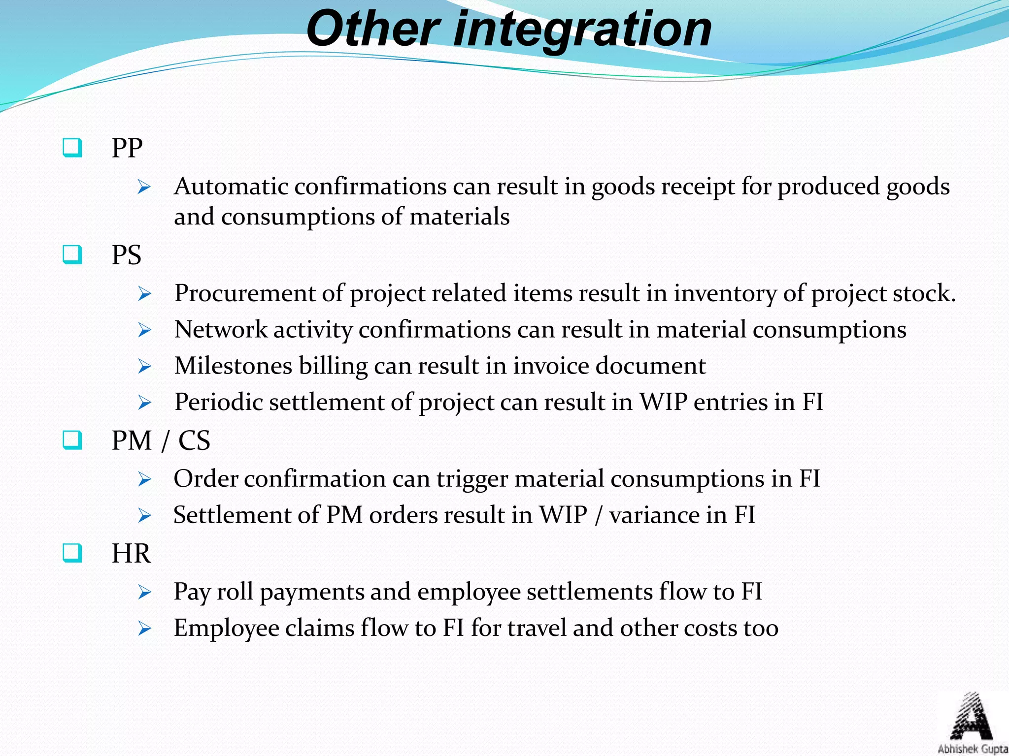 Other integration
 PP
 Automatic confirmations can result in goods receipt for produced goods
and consumptions of materials
 PS
 Procurement of project related items result in inventory of project stock.
 Network activity confirmations can result in material consumptions
 Milestones billing can result in invoice document
 Periodic settlement of project can result in WIP entries in FI
 PM / CS
 Order confirmation can trigger material consumptions in FI
 Settlement of PM orders result in WIP / variance in FI
 HR
 Pay roll payments and employee settlements flow to FI
 Employee claims flow to FI for travel and other costs too
 