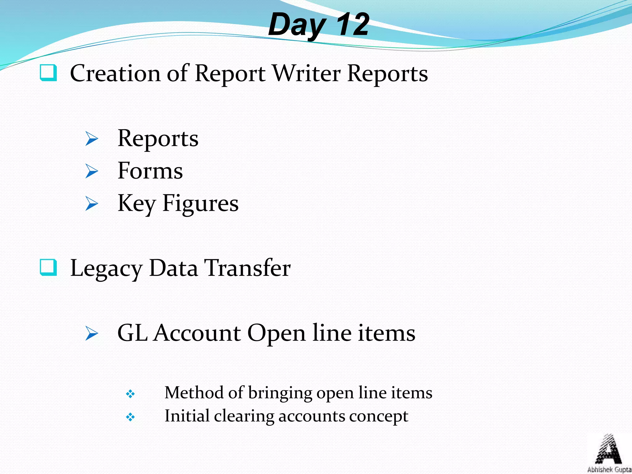 Day 12
 Creation of Report Writer Reports
 Reports
 Forms
 Key Figures
 Legacy Data Transfer
 GL Account Open line items
 Method of bringing open line items
 Initial clearing accounts concept
 
