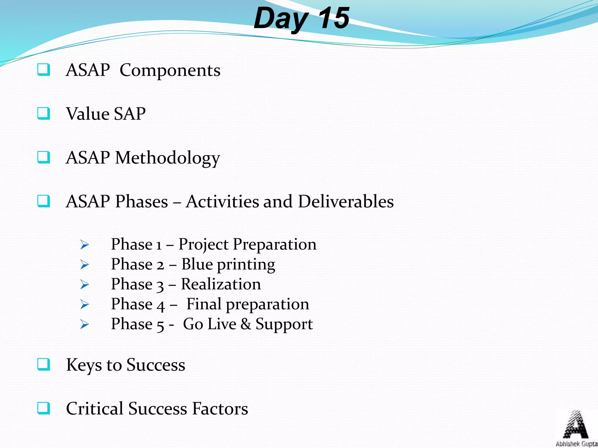 Day 15
 ASAP Components
 Value SAP
 ASAP Methodology
 ASAP Phases – Activities and Deliverables
 Phase 1 – Project Preparation
 Phase 2 – Blue printing
 Phase 3 – Realization
 Phase 4 – Final preparation
 Phase 5 - Go Live & Support
 Keys to Success
 Critical Success Factors
 