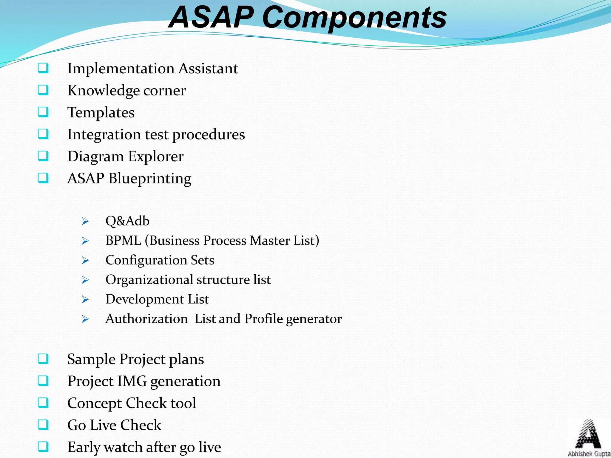 ASAP Components
 Implementation Assistant
 Knowledge corner
 Templates
 Integration test procedures
 Diagram Explorer
 ASAP Blueprinting
 Q&Adb
 BPML (Business Process Master List)
 Configuration Sets
 Organizational structure list
 Development List
 Authorization List and Profile generator
 Sample Project plans
 Project IMG generation
 Concept Check tool
 Go Live Check
 Early watch after go live
 