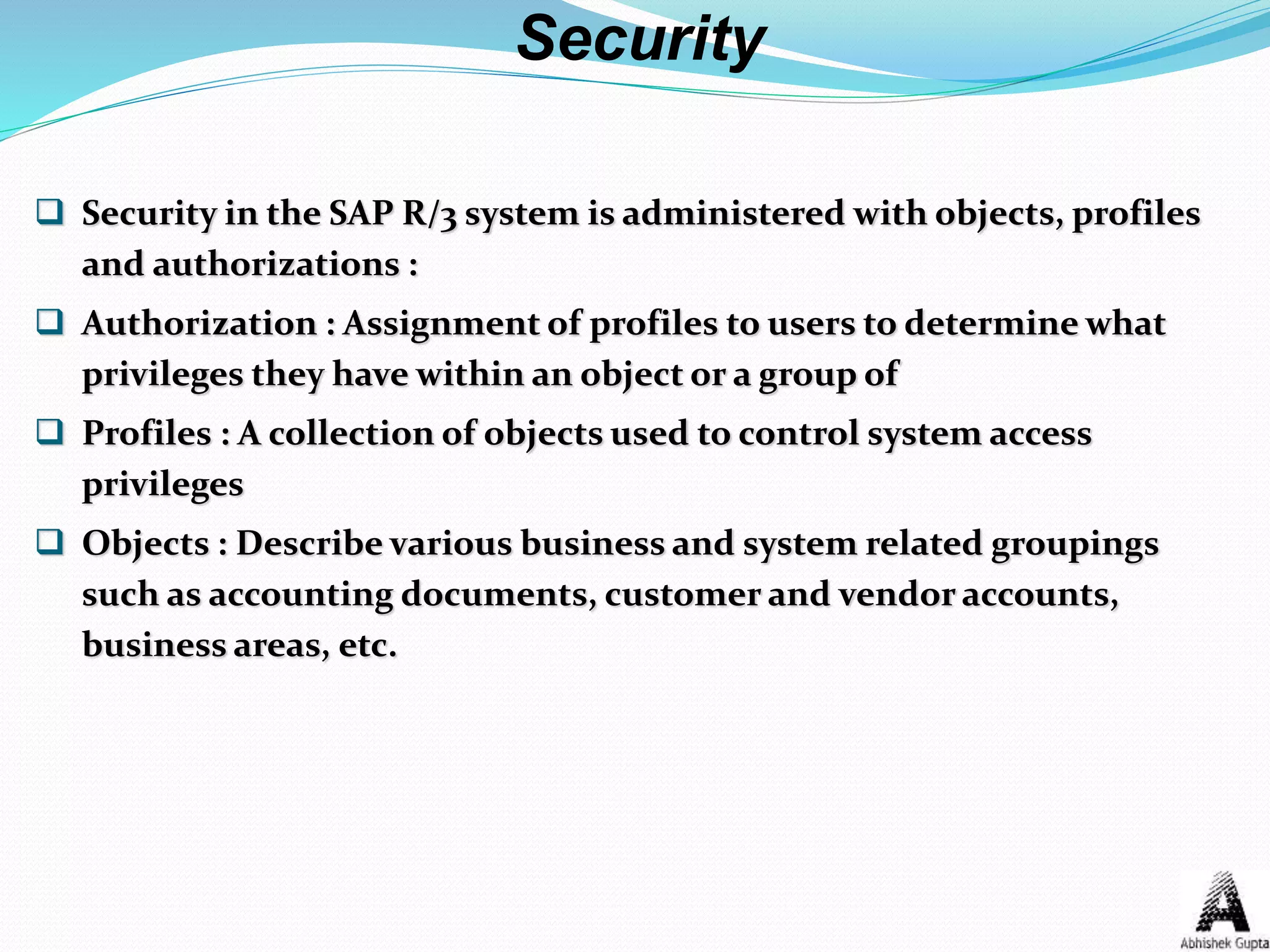  Security in the SAP R/3 system is administered with objects, profiles
and authorizations :
 Authorization : Assignment of profiles to users to determine what
privileges they have within an object or a group of
 Profiles : A collection of objects used to control system access
privileges
 Objects : Describe various business and system related groupings
such as accounting documents, customer and vendor accounts,
business areas, etc.
Security
 