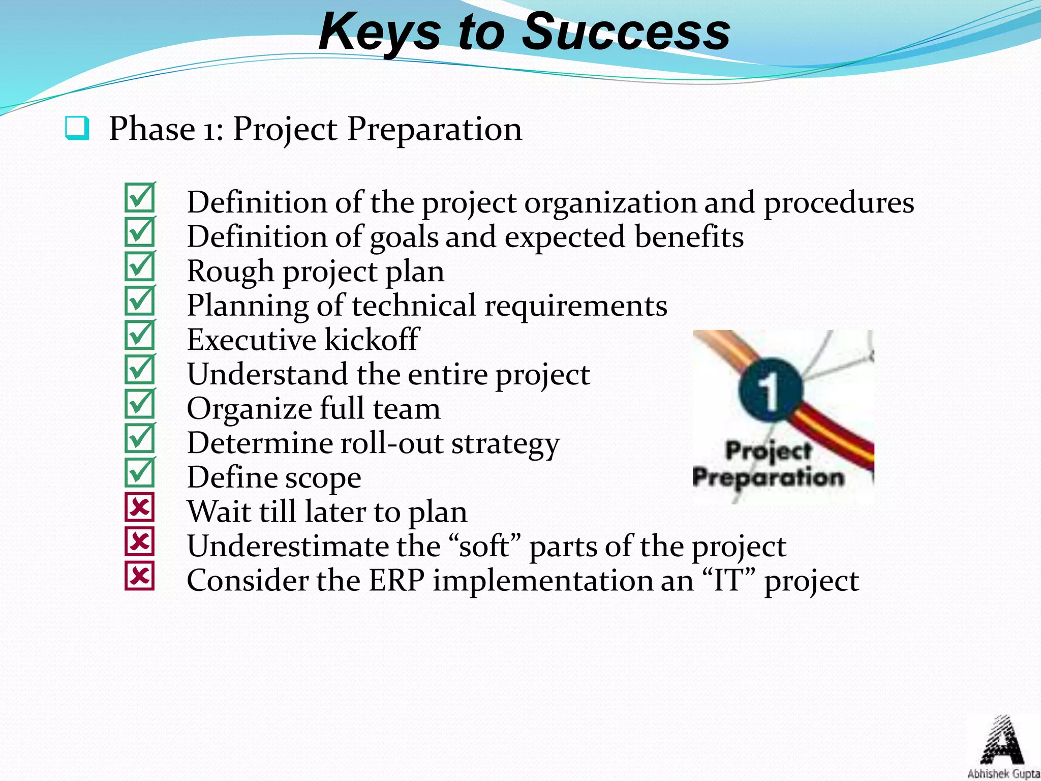 Keys to Success
 Phase 1: Project Preparation
 Definition of the project organization and procedures
 Definition of goals and expected benefits
 Rough project plan
 Planning of technical requirements
 Executive kickoff
 Understand the entire project
 Organize full team
 Determine roll-out strategy
 Define scope
 Wait till later to plan
 Underestimate the “soft” parts of the project
 Consider the ERP implementation an “IT” project
 