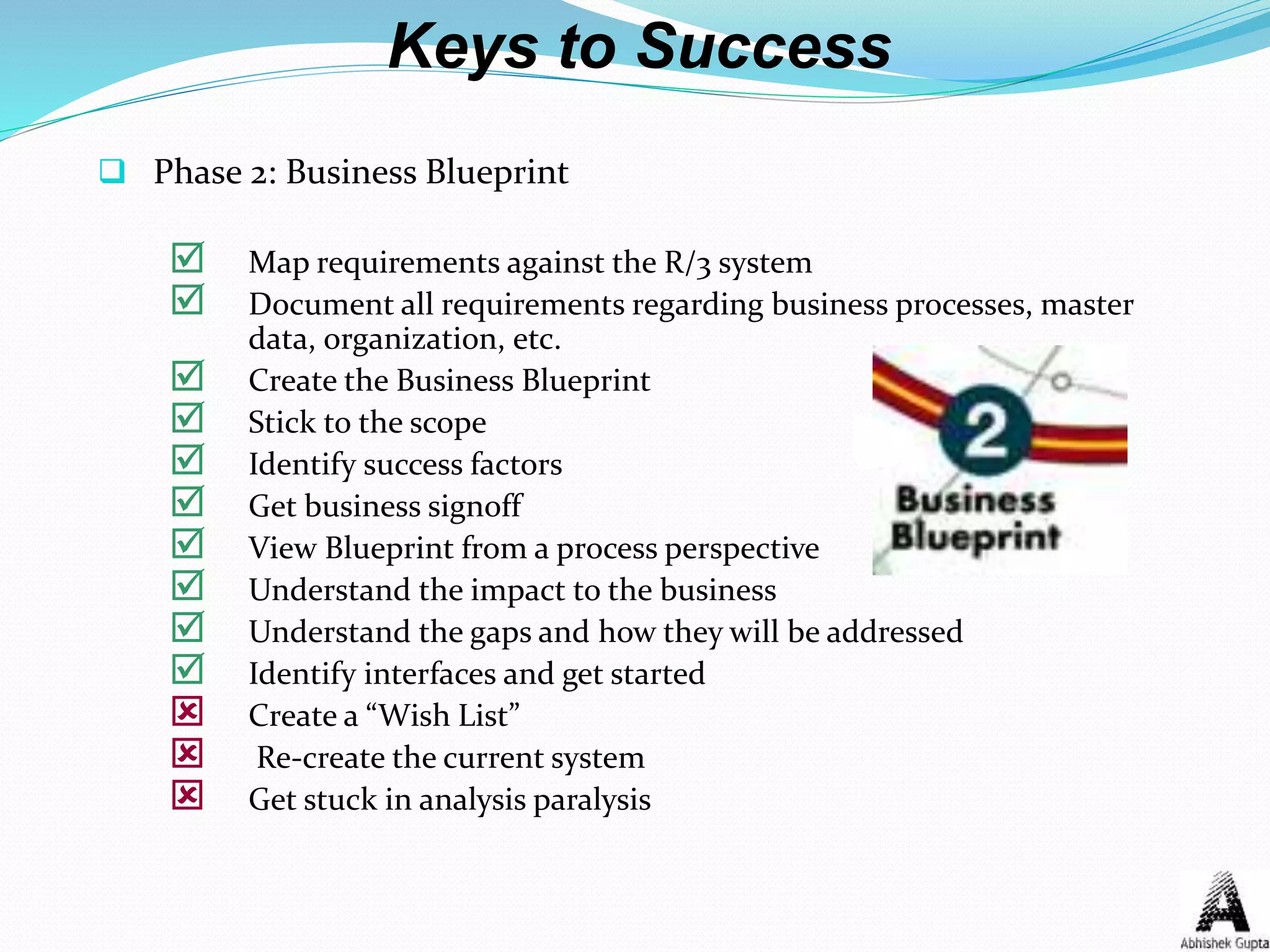 Keys to Success
 Phase 2: Business Blueprint
 Map requirements against the R/3 system
 Document all requirements regarding business processes, master
data, organization, etc.
 Create the Business Blueprint
 Stick to the scope
 Identify success factors
 Get business signoff
 View Blueprint from a process perspective
 Understand the impact to the business
 Understand the gaps and how they will be addressed
 Identify interfaces and get started
 Create a “Wish List”
 Re-create the current system
 Get stuck in analysis paralysis
 