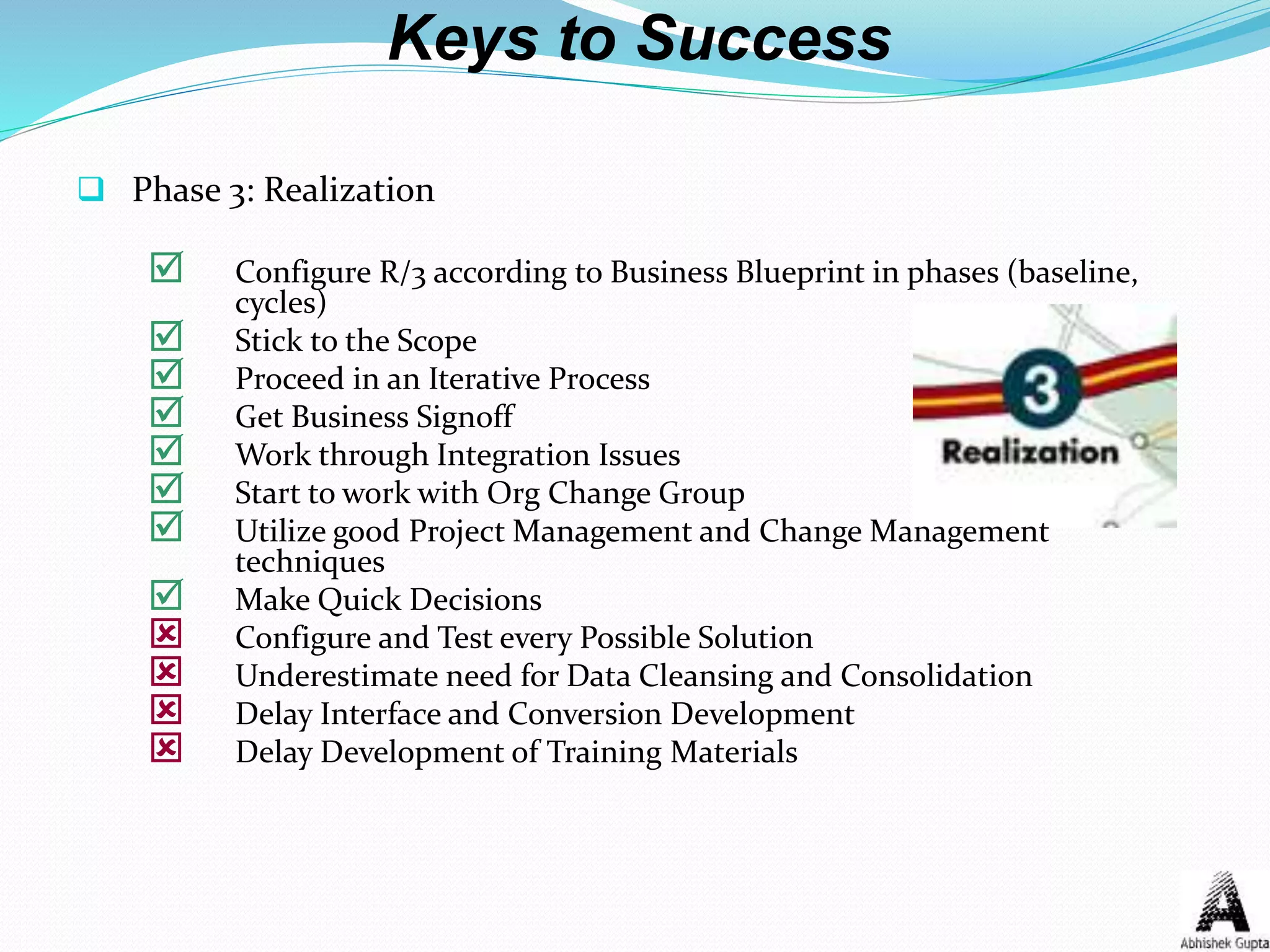 Keys to Success
 Phase 3: Realization
 Configure R/3 according to Business Blueprint in phases (baseline,
cycles)
 Stick to the Scope
 Proceed in an Iterative Process
 Get Business Signoff
 Work through Integration Issues
 Start to work with Org Change Group
 Utilize good Project Management and Change Management
techniques
 Make Quick Decisions
 Configure and Test every Possible Solution
 Underestimate need for Data Cleansing and Consolidation
 Delay Interface and Conversion Development
 Delay Development of Training Materials
 