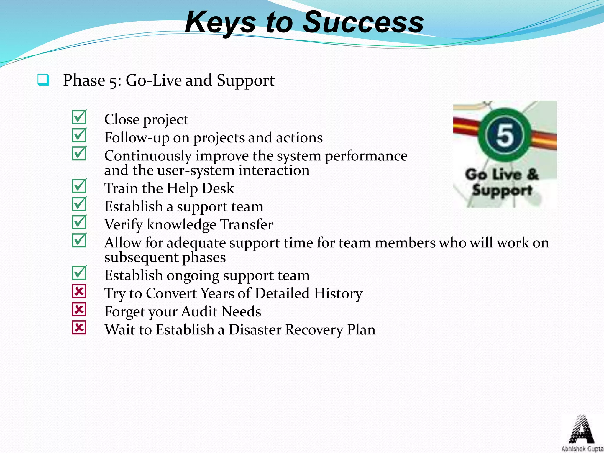 Keys to Success
 Phase 5: Go-Live and Support
 Close project
 Follow-up on projects and actions
 Continuously improve the system performance
and the user-system interaction
 Train the Help Desk
 Establish a support team
 Verify knowledge Transfer
 Allow for adequate support time for team members who will work on
subsequent phases
 Establish ongoing support team
 Try to Convert Years of Detailed History
 Forget your Audit Needs
 Wait to Establish a Disaster Recovery Plan
 