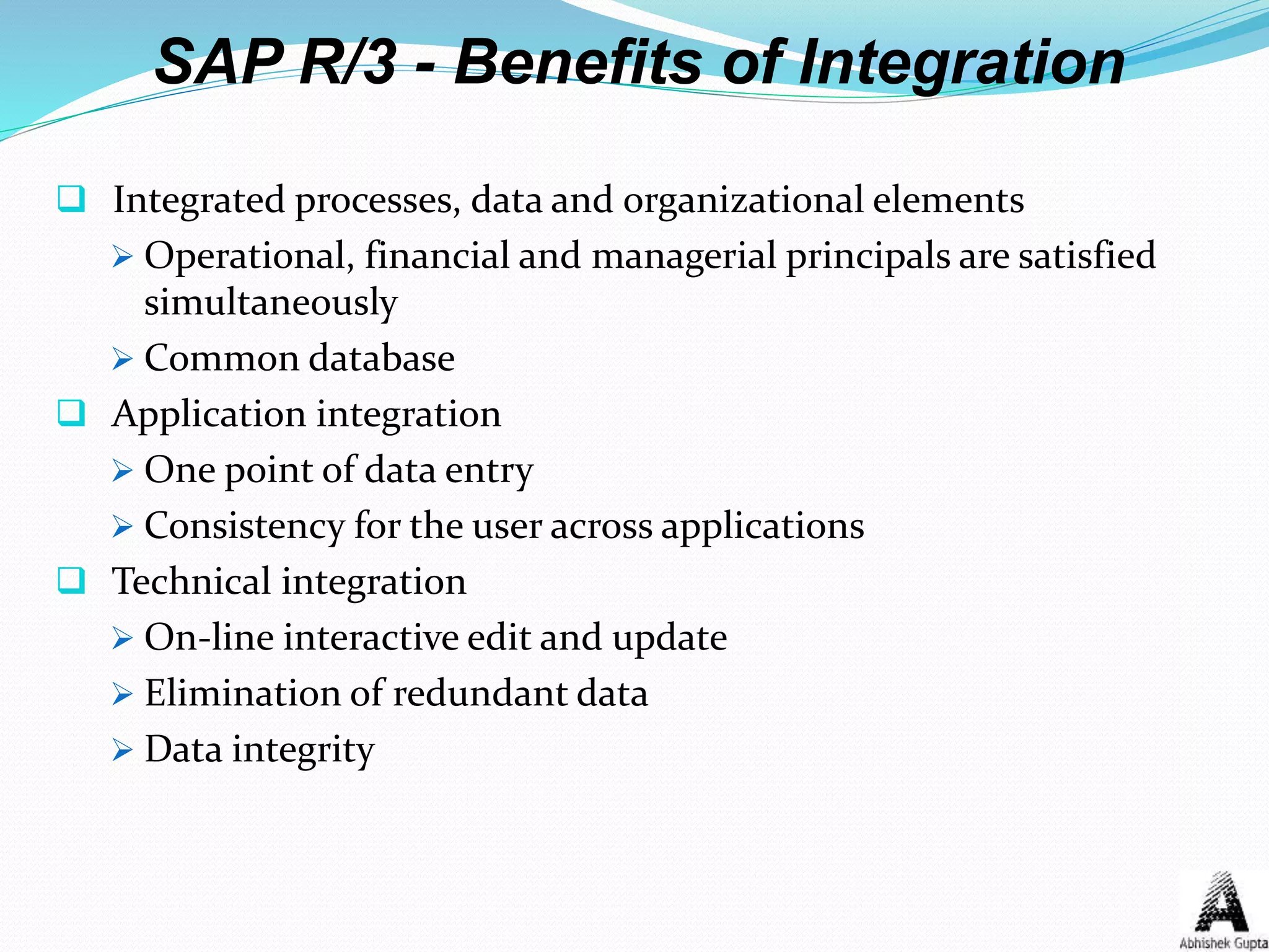 SAP R/3 - Benefits of Integration
 Integrated processes, data and organizational elements
 Operational, financial and managerial principals are satisfied
simultaneously
 Common database
 Application integration
 One point of data entry
 Consistency for the user across applications
 Technical integration
 On-line interactive edit and update
 Elimination of redundant data
 Data integrity
 