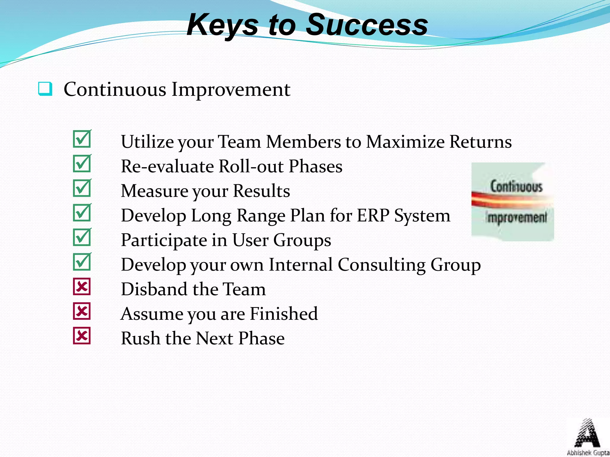 Keys to Success
 Continuous Improvement
 Utilize your Team Members to Maximize Returns
 Re-evaluate Roll-out Phases
 Measure your Results
 Develop Long Range Plan for ERP System
 Participate in User Groups
 Develop your own Internal Consulting Group
 Disband the Team
 Assume you are Finished
 Rush the Next Phase
 