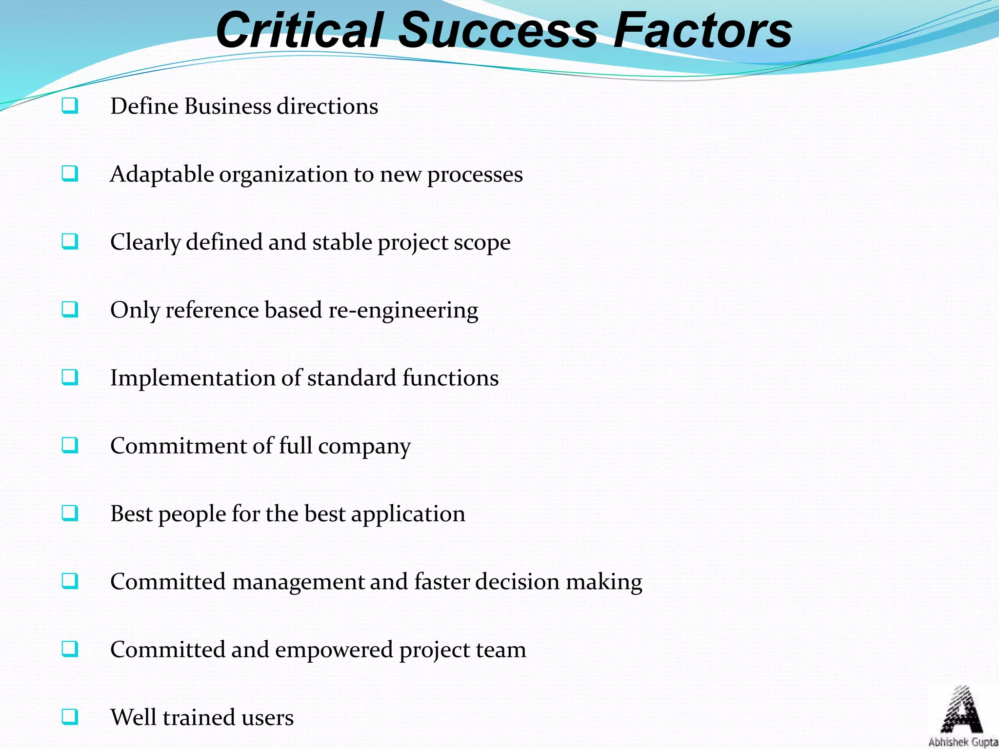 Critical Success Factors
 Define Business directions
 Adaptable organization to new processes
 Clearly defined and stable project scope
 Only reference based re-engineering
 Implementation of standard functions
 Commitment of full company
 Best people for the best application
 Committed management and faster decision making
 Committed and empowered project team
 Well trained users
 