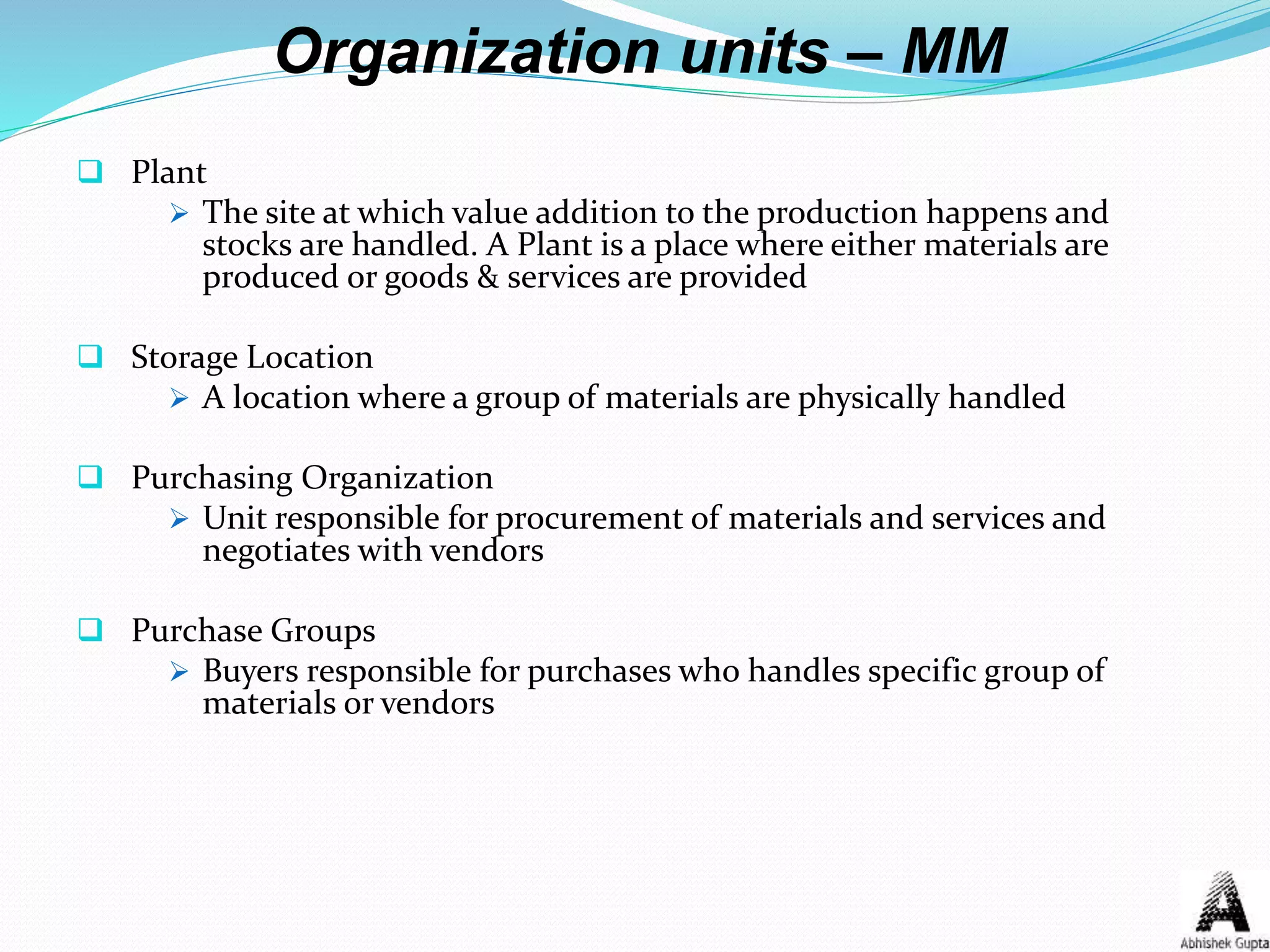 Organization units – MM
 Plant
 The site at which value addition to the production happens and
stocks are handled. A Plant is a place where either materials are
produced or goods & services are provided
 Storage Location
 A location where a group of materials are physically handled
 Purchasing Organization
 Unit responsible for procurement of materials and services and
negotiates with vendors
 Purchase Groups
 Buyers responsible for purchases who handles specific group of
materials or vendors
 