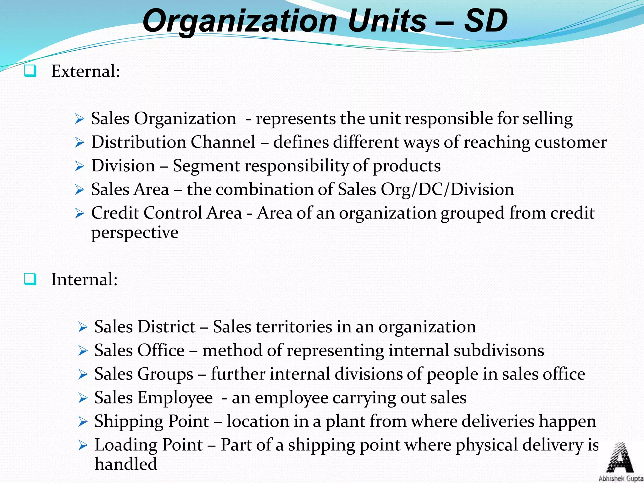 Organization Units – SD
 External:
 Sales Organization - represents the unit responsible for selling
 Distribution Channel – defines different ways of reaching customer
 Division – Segment responsibility of products
 Sales Area – the combination of Sales Org/DC/Division
 Credit Control Area - Area of an organization grouped from credit
perspective
 Internal:
 Sales District – Sales territories in an organization
 Sales Office – method of representing internal subdivisons
 Sales Groups – further internal divisions of people in sales office
 Sales Employee - an employee carrying out sales
 Shipping Point – location in a plant from where deliveries happen
 Loading Point – Part of a shipping point where physical delivery is
handled
 