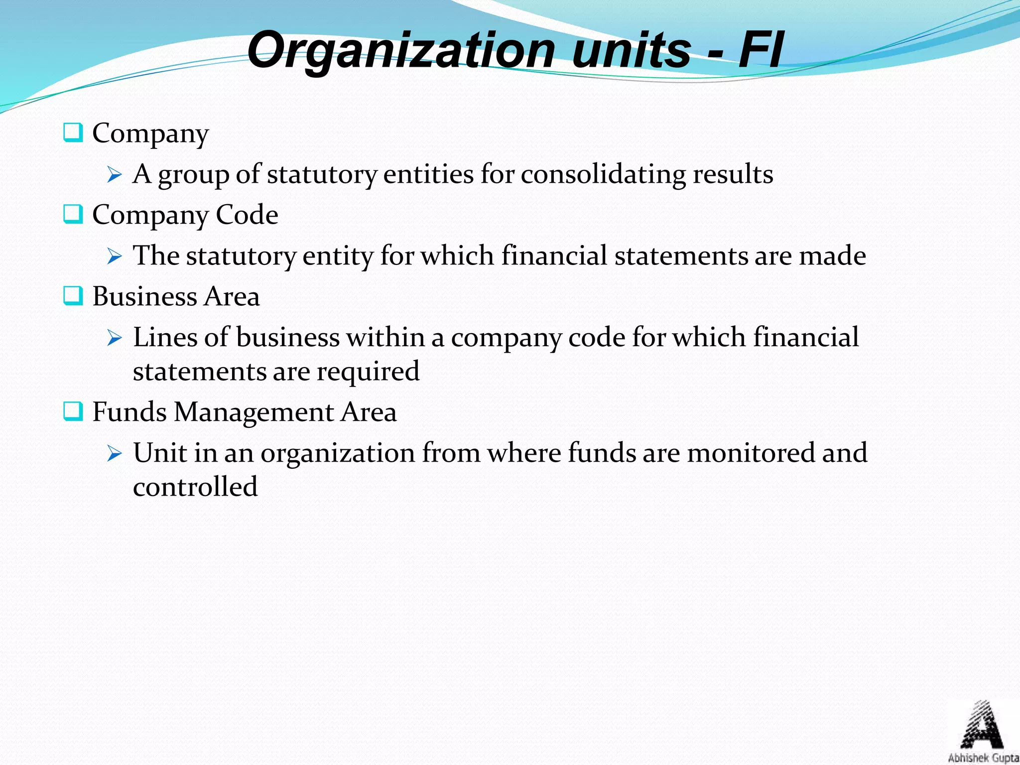 Organization units - FI
 Company
 A group of statutory entities for consolidating results
 Company Code
 The statutory entity for which financial statements are made
 Business Area
 Lines of business within a company code for which financial
statements are required
 Funds Management Area
 Unit in an organization from where funds are monitored and
controlled
 