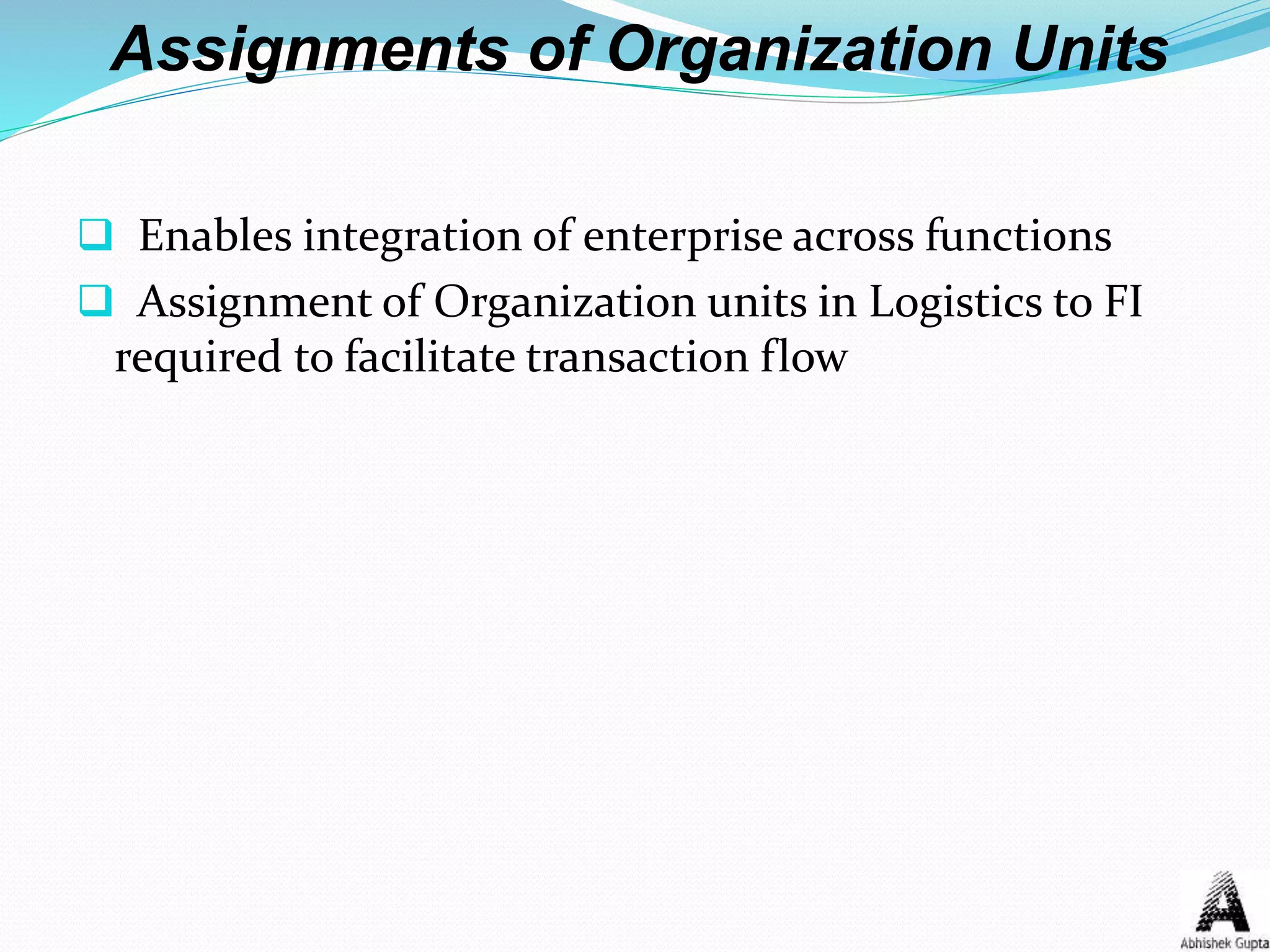Assignments of Organization Units
 Enables integration of enterprise across functions
 Assignment of Organization units in Logistics to FI
required to facilitate transaction flow
 