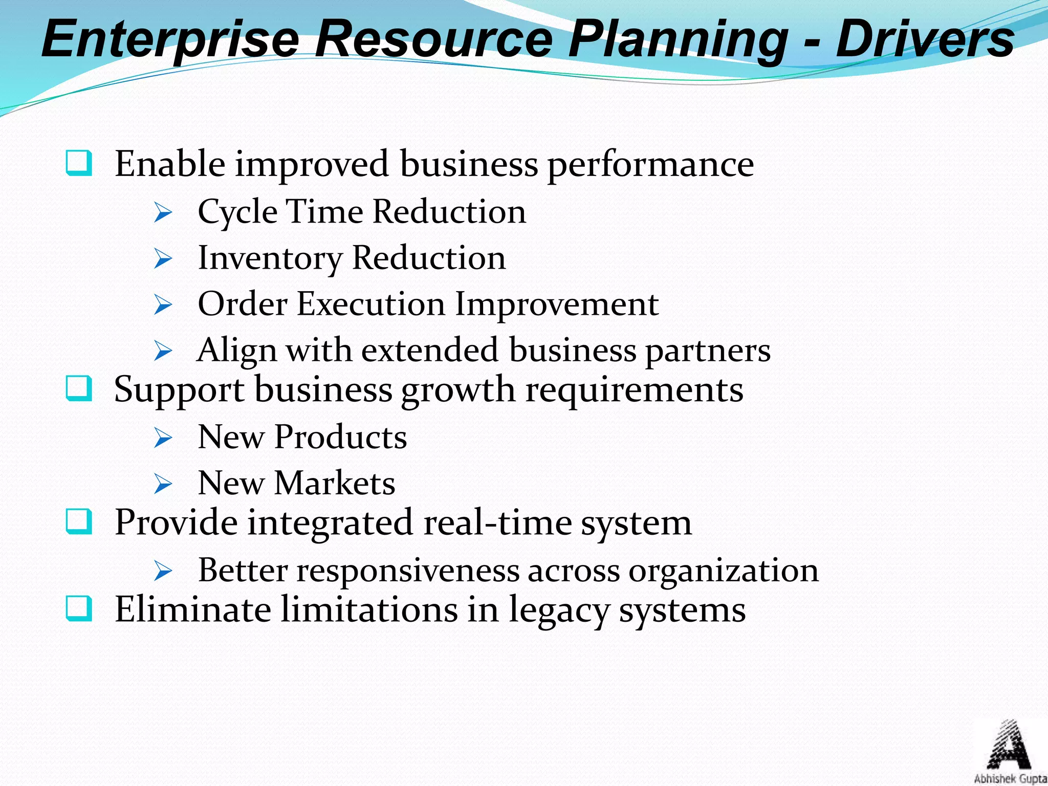  Enable improved business performance
 Cycle Time Reduction
 Inventory Reduction
 Order Execution Improvement
 Align with extended business partners
 Support business growth requirements
 New Products
 New Markets
 Provide integrated real-time system
 Better responsiveness across organization
 Eliminate limitations in legacy systems
Enterprise Resource Planning - Drivers
 