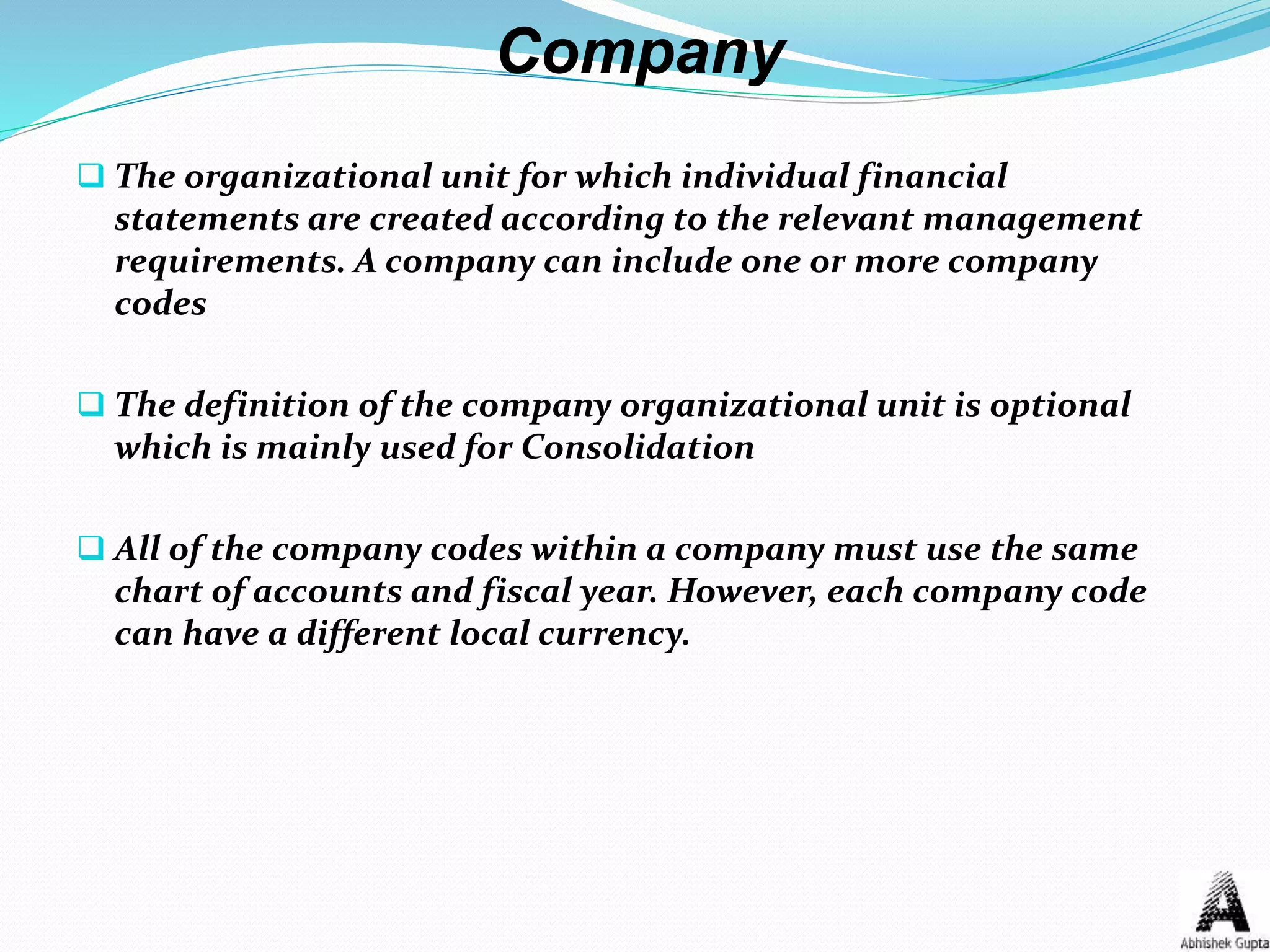 Company
 The organizational unit for which individual financial
statements are created according to the relevant management
requirements. A company can include one or more company
codes
 The definition of the company organizational unit is optional
which is mainly used for Consolidation
 All of the company codes within a company must use the same
chart of accounts and fiscal year. However, each company code
can have a different local currency.
 