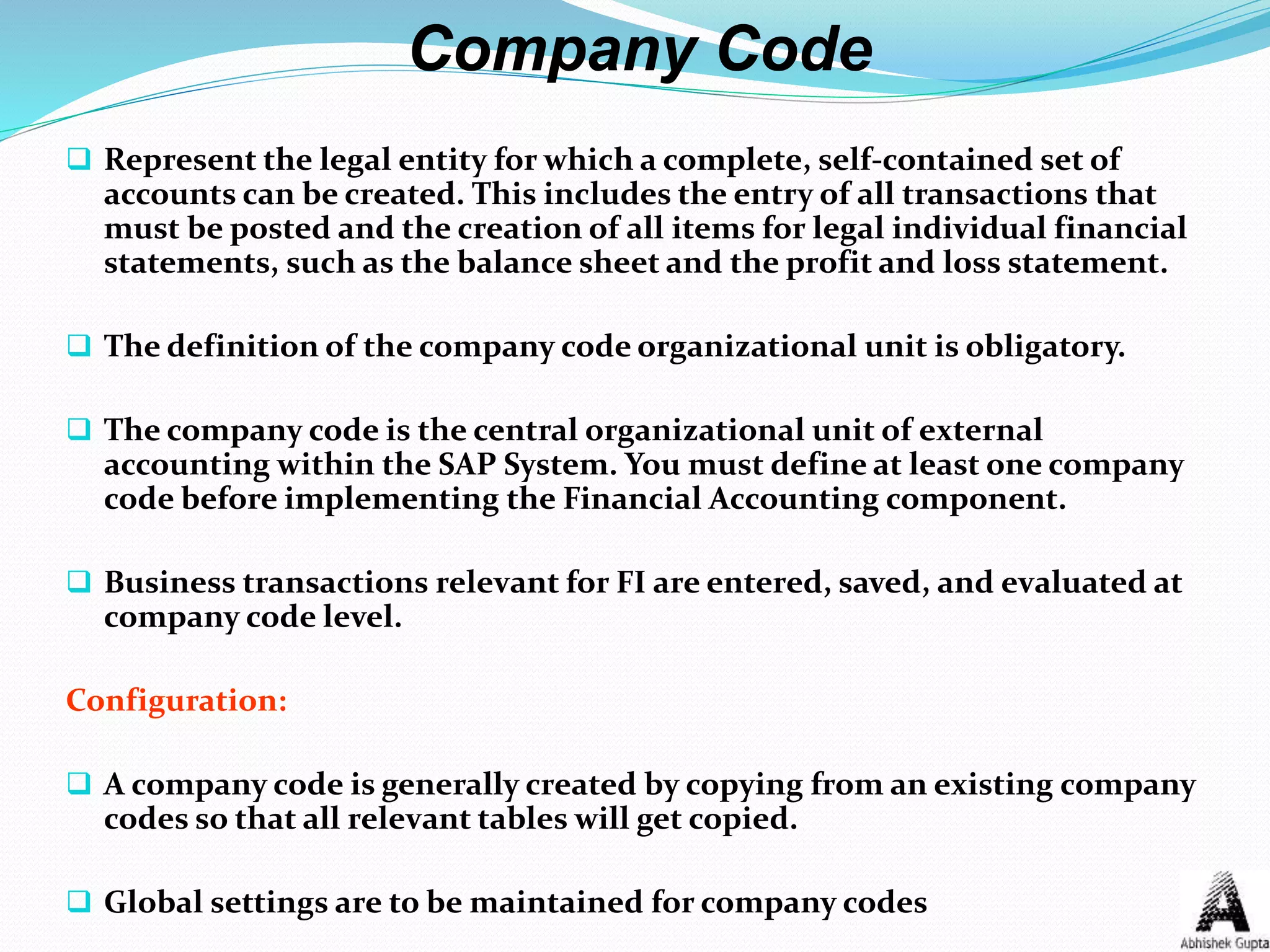 Company Code
 Represent the legal entity for which a complete, self-contained set of
accounts can be created. This includes the entry of all transactions that
must be posted and the creation of all items for legal individual financial
statements, such as the balance sheet and the profit and loss statement.
 The definition of the company code organizational unit is obligatory.
 The company code is the central organizational unit of external
accounting within the SAP System. You must define at least one company
code before implementing the Financial Accounting component.
 Business transactions relevant for FI are entered, saved, and evaluated at
company code level.
Configuration:
 A company code is generally created by copying from an existing company
codes so that all relevant tables will get copied.
 Global settings are to be maintained for company codes
 