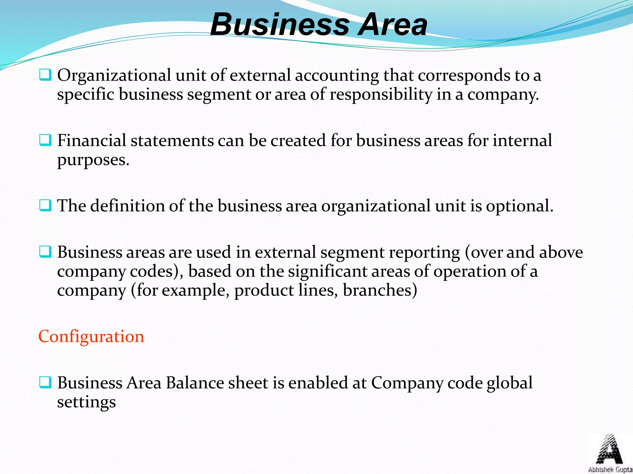 Business Area
 Organizational unit of external accounting that corresponds to a
specific business segment or area of responsibility in a company.
 Financial statements can be created for business areas for internal
purposes.
 The definition of the business area organizational unit is optional.
 Business areas are used in external segment reporting (over and above
company codes), based on the significant areas of operation of a
company (for example, product lines, branches)
Configuration
 Business Area Balance sheet is enabled at Company code global
settings
 