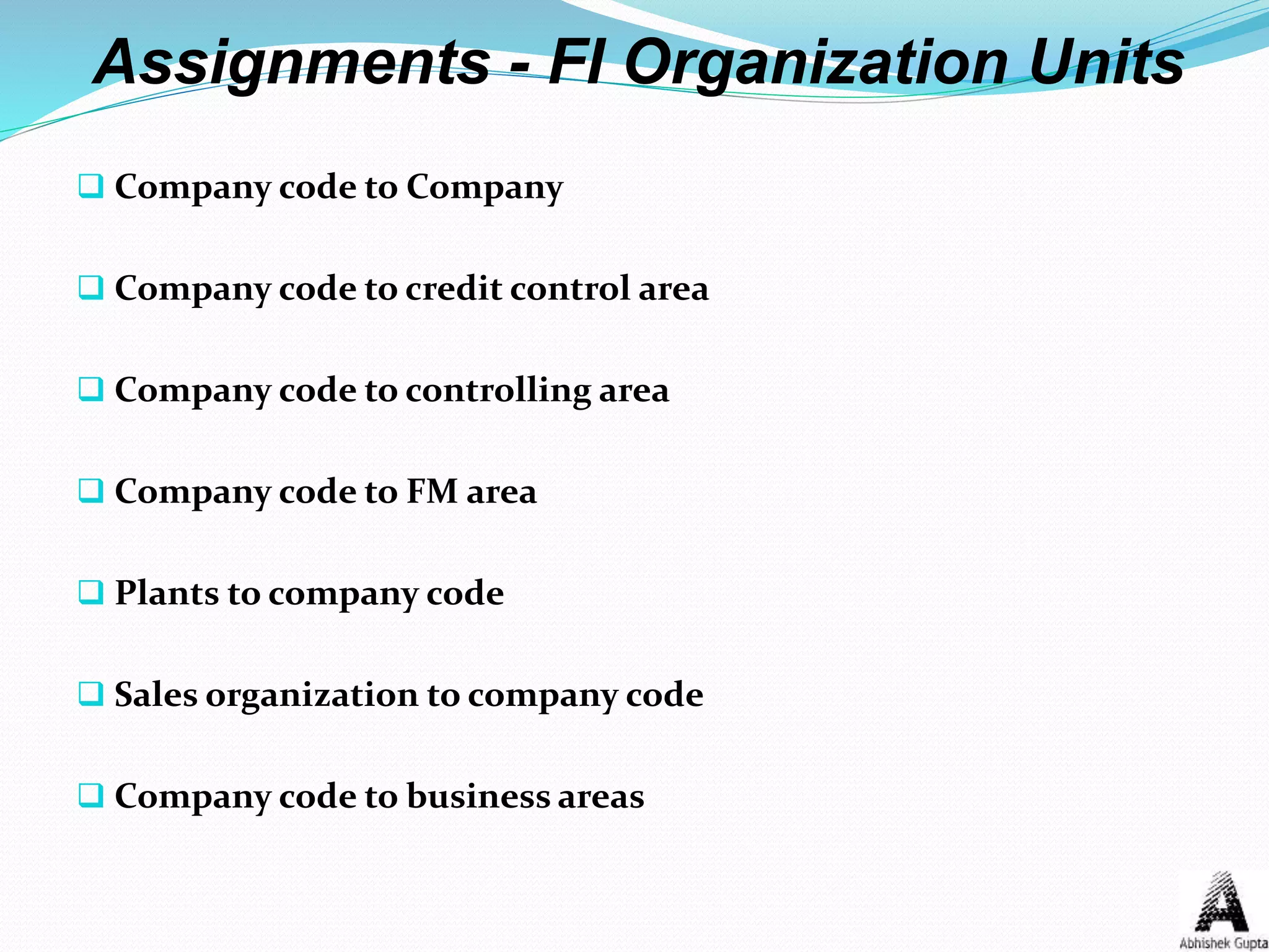 Assignments - FI Organization Units
 Company code to Company
 Company code to credit control area
 Company code to controlling area
 Company code to FM area
 Plants to company code
 Sales organization to company code
 Company code to business areas
 