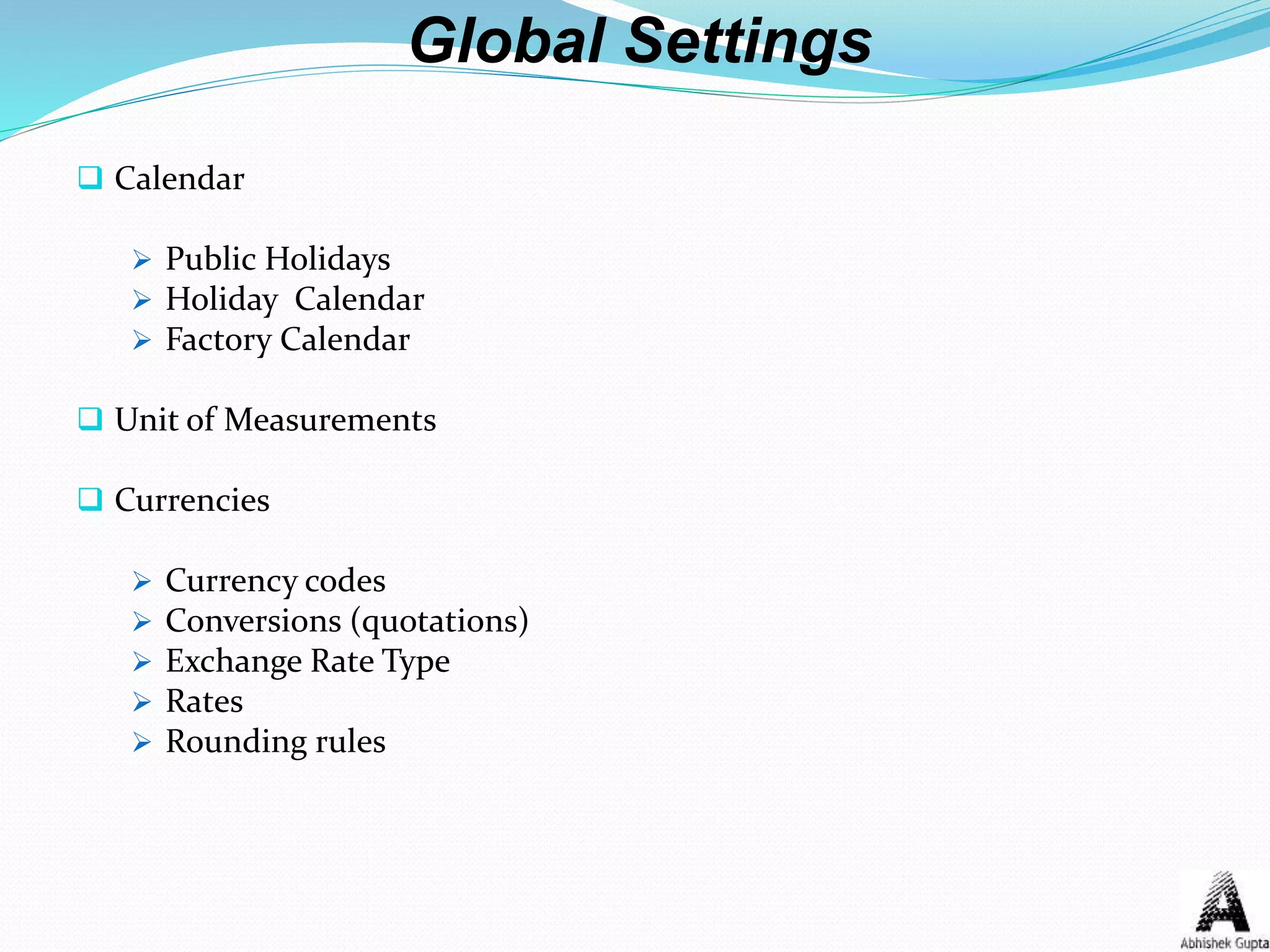 Global Settings
 Calendar
 Public Holidays
 Holiday Calendar
 Factory Calendar
 Unit of Measurements
 Currencies
 Currency codes
 Conversions (quotations)
 Exchange Rate Type
 Rates
 Rounding rules
 