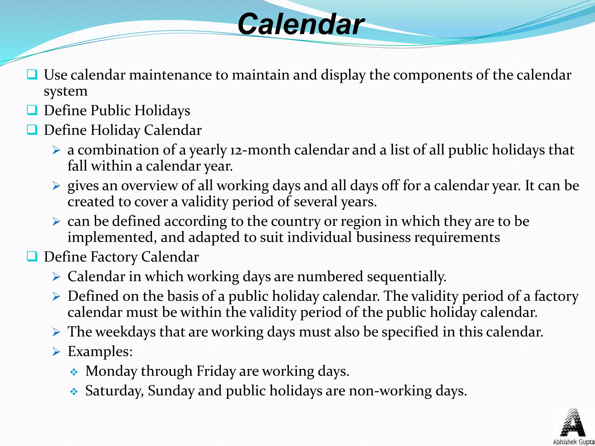 Calendar
 Use calendar maintenance to maintain and display the components of the calendar
system
 Define Public Holidays
 Define Holiday Calendar
 a combination of a yearly 12-month calendar and a list of all public holidays that
fall within a calendar year.
 gives an overview of all working days and all days off for a calendar year. It can be
created to cover a validity period of several years.
 can be defined according to the country or region in which they are to be
implemented, and adapted to suit individual business requirements
 Define Factory Calendar
 Calendar in which working days are numbered sequentially.
 Defined on the basis of a public holiday calendar. The validity period of a factory
calendar must be within the validity period of the public holiday calendar.
 The weekdays that are working days must also be specified in this calendar.
 Examples:
 Monday through Friday are working days.
 Saturday, Sunday and public holidays are non-working days.
 