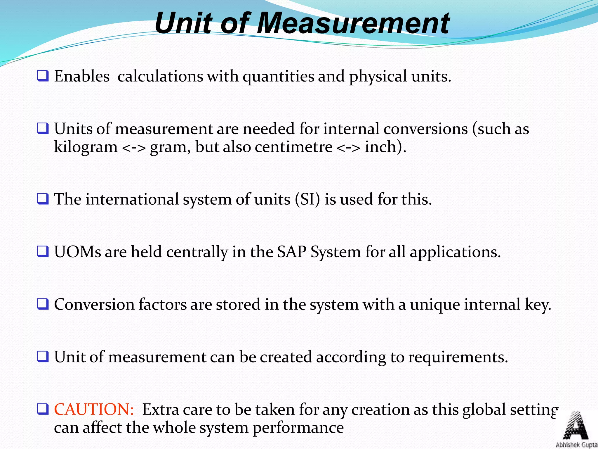 Unit of Measurement
 Enables calculations with quantities and physical units.
 Units of measurement are needed for internal conversions (such as
kilogram <-> gram, but also centimetre <-> inch).
 The international system of units (SI) is used for this.
 UOMs are held centrally in the SAP System for all applications.
 Conversion factors are stored in the system with a unique internal key.
 Unit of measurement can be created according to requirements.
 CAUTION: Extra care to be taken for any creation as this global setting
can affect the whole system performance
 