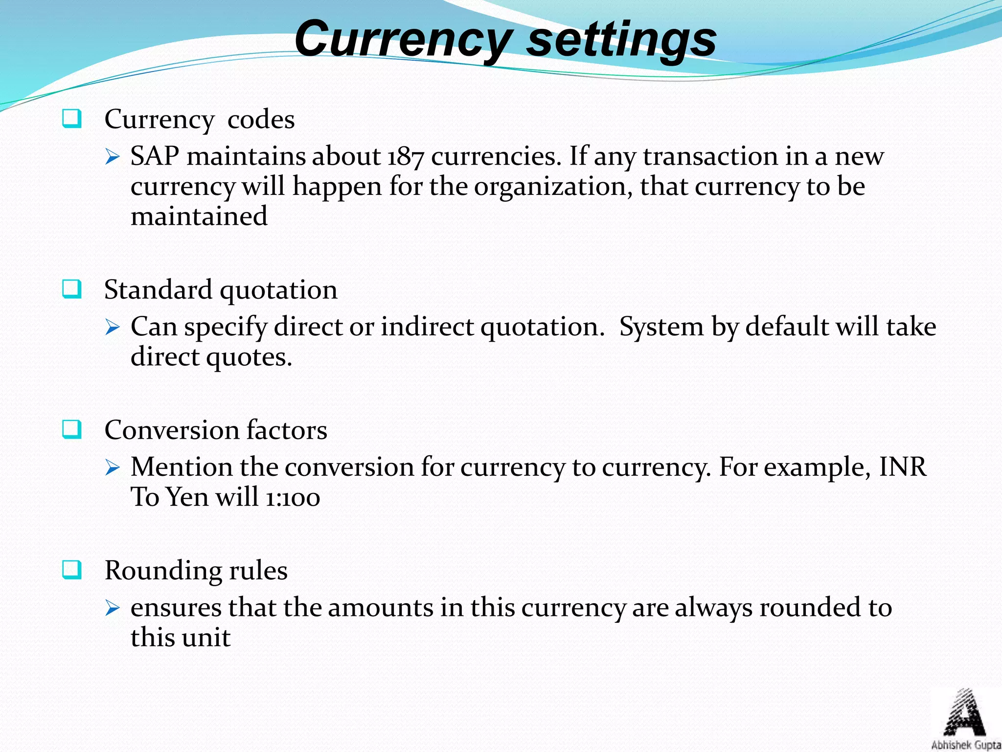 Currency settings
 Currency codes
 SAP maintains about 187 currencies. If any transaction in a new
currency will happen for the organization, that currency to be
maintained
 Standard quotation
 Can specify direct or indirect quotation. System by default will take
direct quotes.
 Conversion factors
 Mention the conversion for currency to currency. For example, INR
To Yen will 1:100
 Rounding rules
 ensures that the amounts in this currency are always rounded to
this unit
 