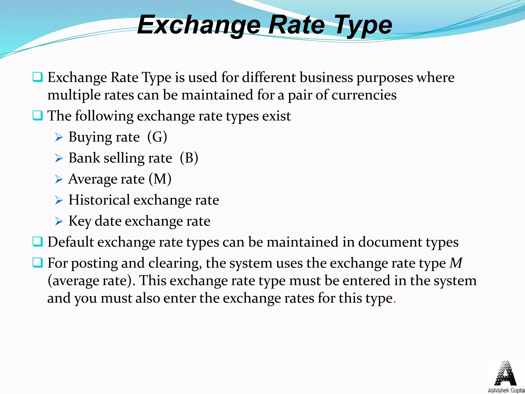 Exchange Rate Type
 Exchange Rate Type is used for different business purposes where
multiple rates can be maintained for a pair of currencies
 The following exchange rate types exist
 Buying rate (G)
 Bank selling rate (B)
 Average rate (M)
 Historical exchange rate
 Key date exchange rate
 Default exchange rate types can be maintained in document types
 For posting and clearing, the system uses the exchange rate type M
(average rate). This exchange rate type must be entered in the system
and you must also enter the exchange rates for this type.
 