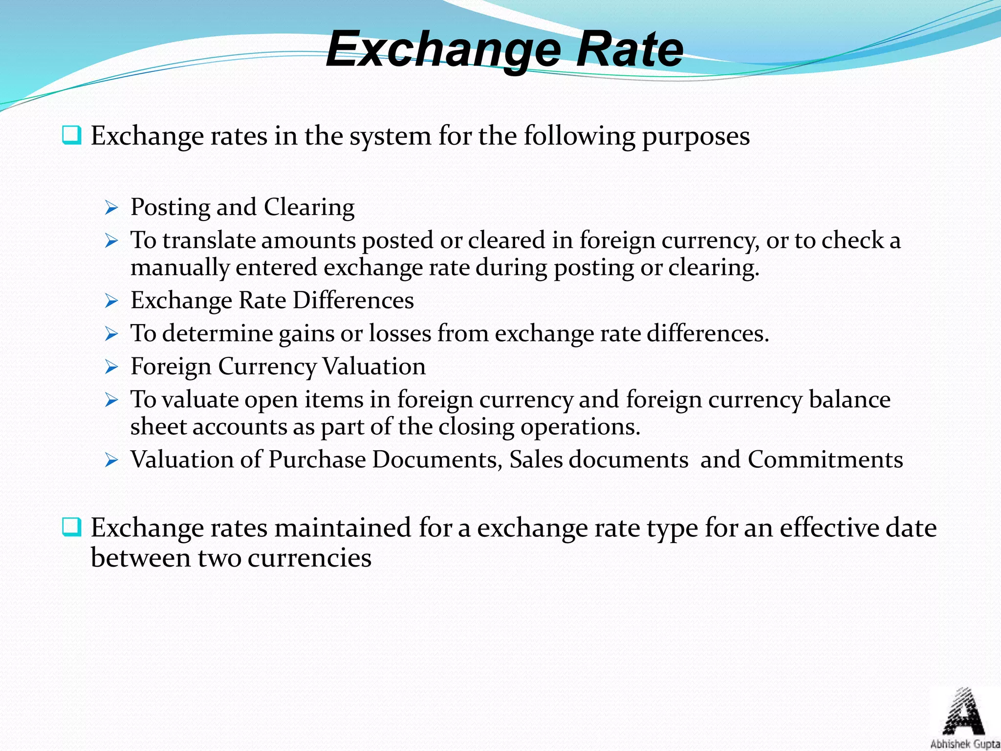 Exchange Rate
 Exchange rates in the system for the following purposes
 Posting and Clearing
 To translate amounts posted or cleared in foreign currency, or to check a
manually entered exchange rate during posting or clearing.
 Exchange Rate Differences
 To determine gains or losses from exchange rate differences.
 Foreign Currency Valuation
 To valuate open items in foreign currency and foreign currency balance
sheet accounts as part of the closing operations.
 Valuation of Purchase Documents, Sales documents and Commitments
 Exchange rates maintained for a exchange rate type for an effective date
between two currencies
 