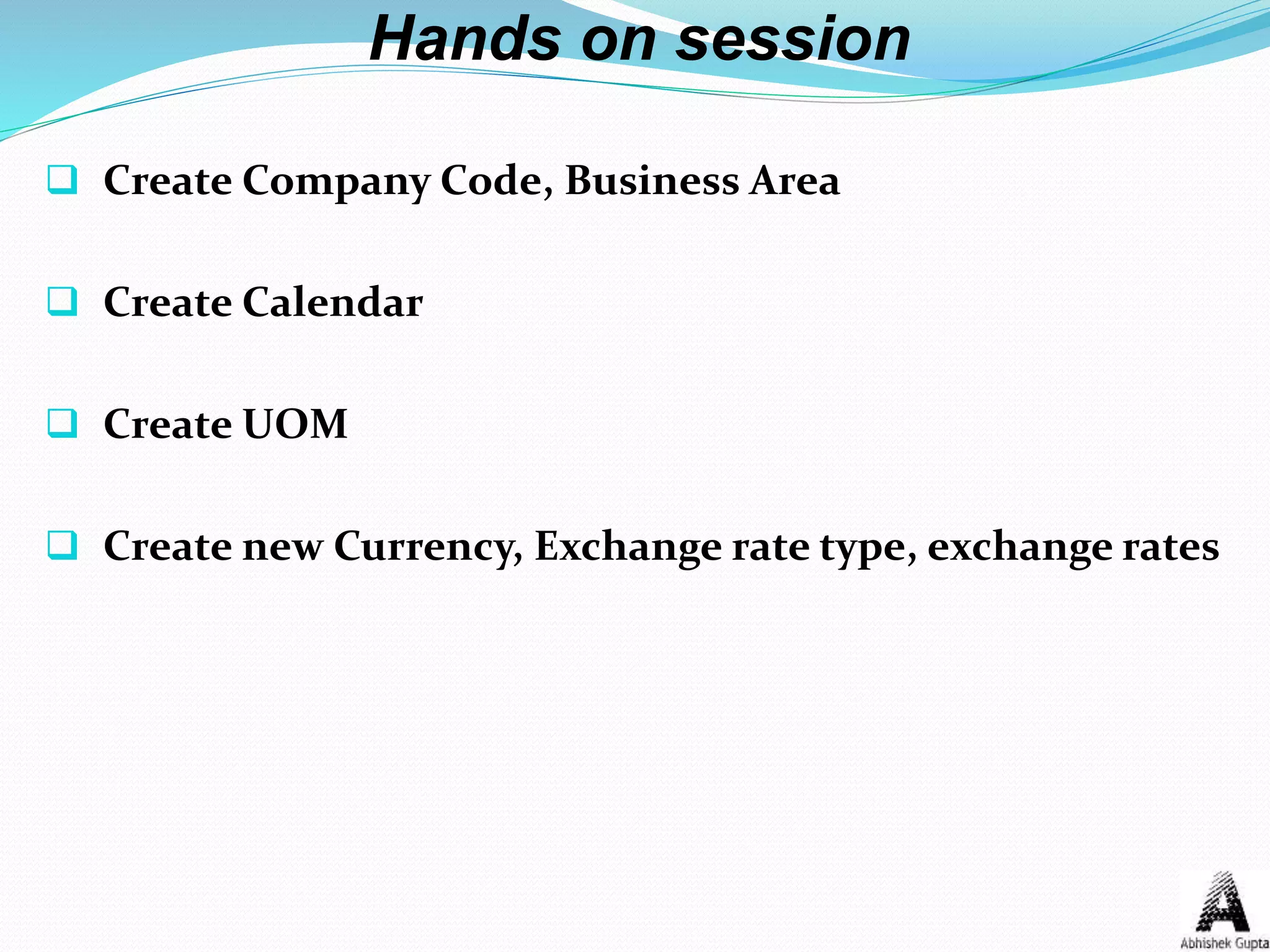 Hands on session
 Create Company Code, Business Area
 Create Calendar
 Create UOM
 Create new Currency, Exchange rate type, exchange rates
 