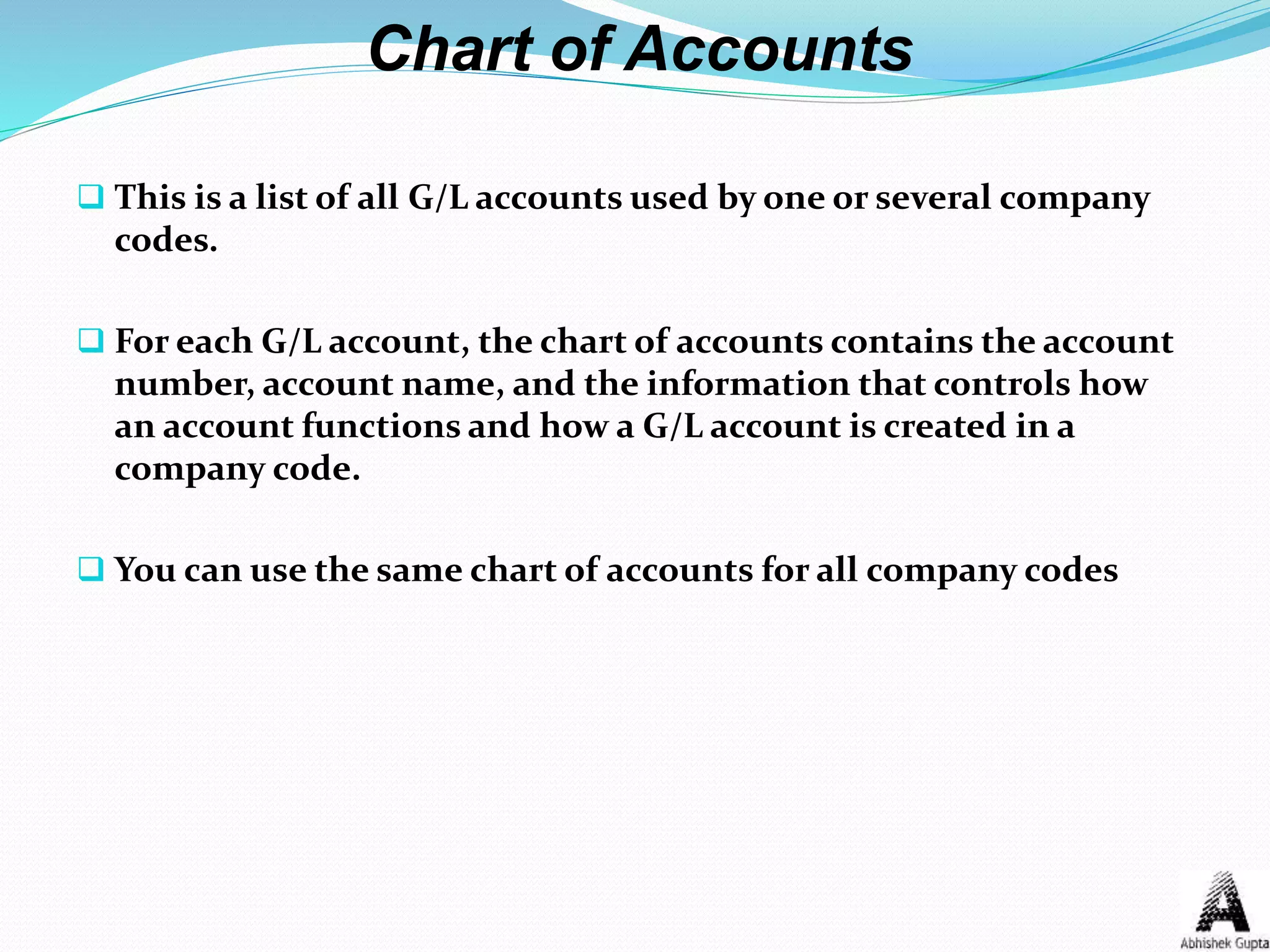 Chart of Accounts
 This is a list of all G/L accounts used by one or several company
codes.
 For each G/L account, the chart of accounts contains the account
number, account name, and the information that controls how
an account functions and how a G/L account is created in a
company code.
 You can use the same chart of accounts for all company codes
 