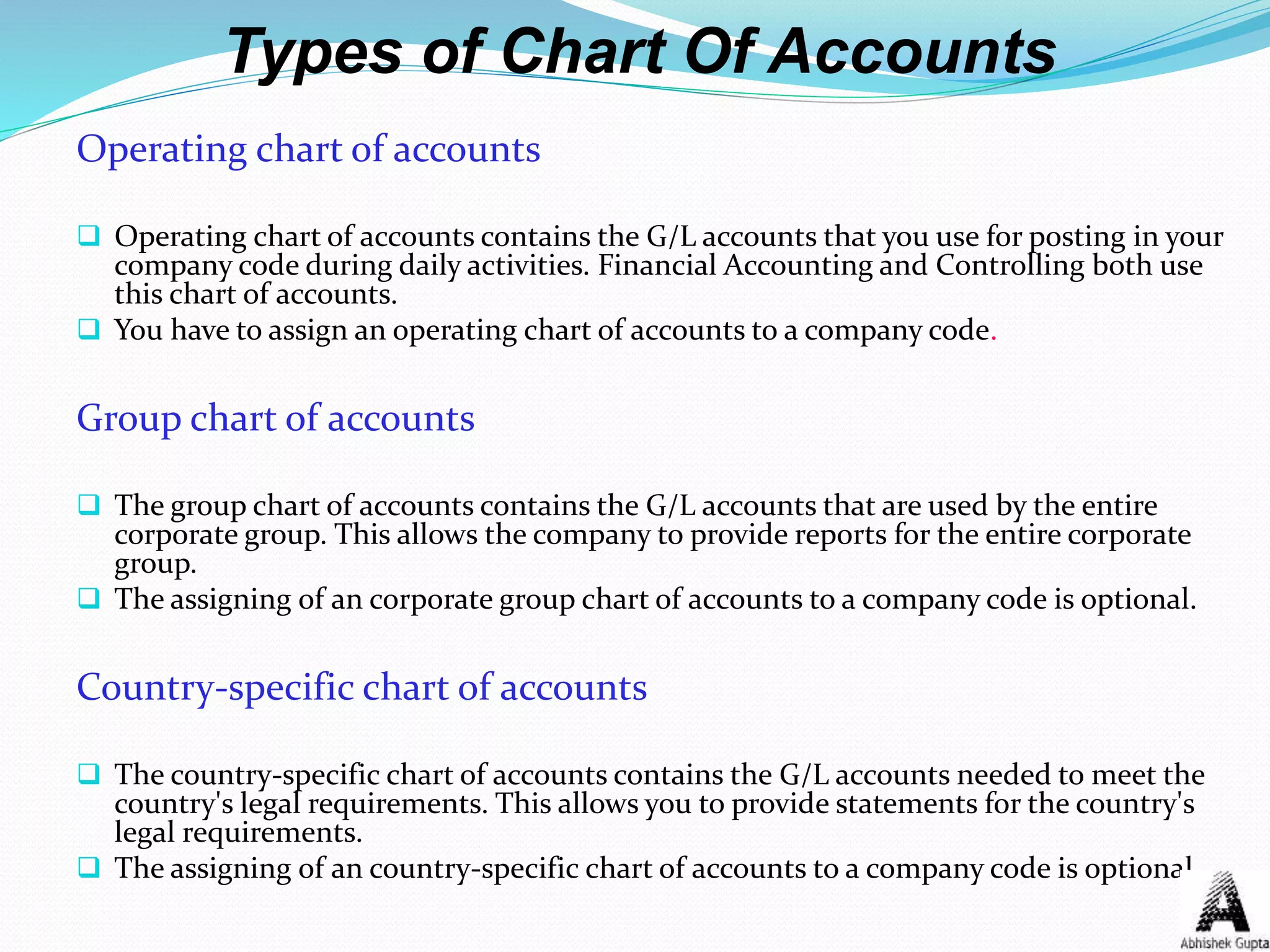 Types of Chart Of Accounts
Operating chart of accounts
 Operating chart of accounts contains the G/L accounts that you use for posting in your
company code during daily activities. Financial Accounting and Controlling both use
this chart of accounts.
 You have to assign an operating chart of accounts to a company code.
Group chart of accounts
 The group chart of accounts contains the G/L accounts that are used by the entire
corporate group. This allows the company to provide reports for the entire corporate
group.
 The assigning of an corporate group chart of accounts to a company code is optional.
Country-specific chart of accounts
 The country-specific chart of accounts contains the G/L accounts needed to meet the
country's legal requirements. This allows you to provide statements for the country's
legal requirements.
 The assigning of an country-specific chart of accounts to a company code is optional.
 
