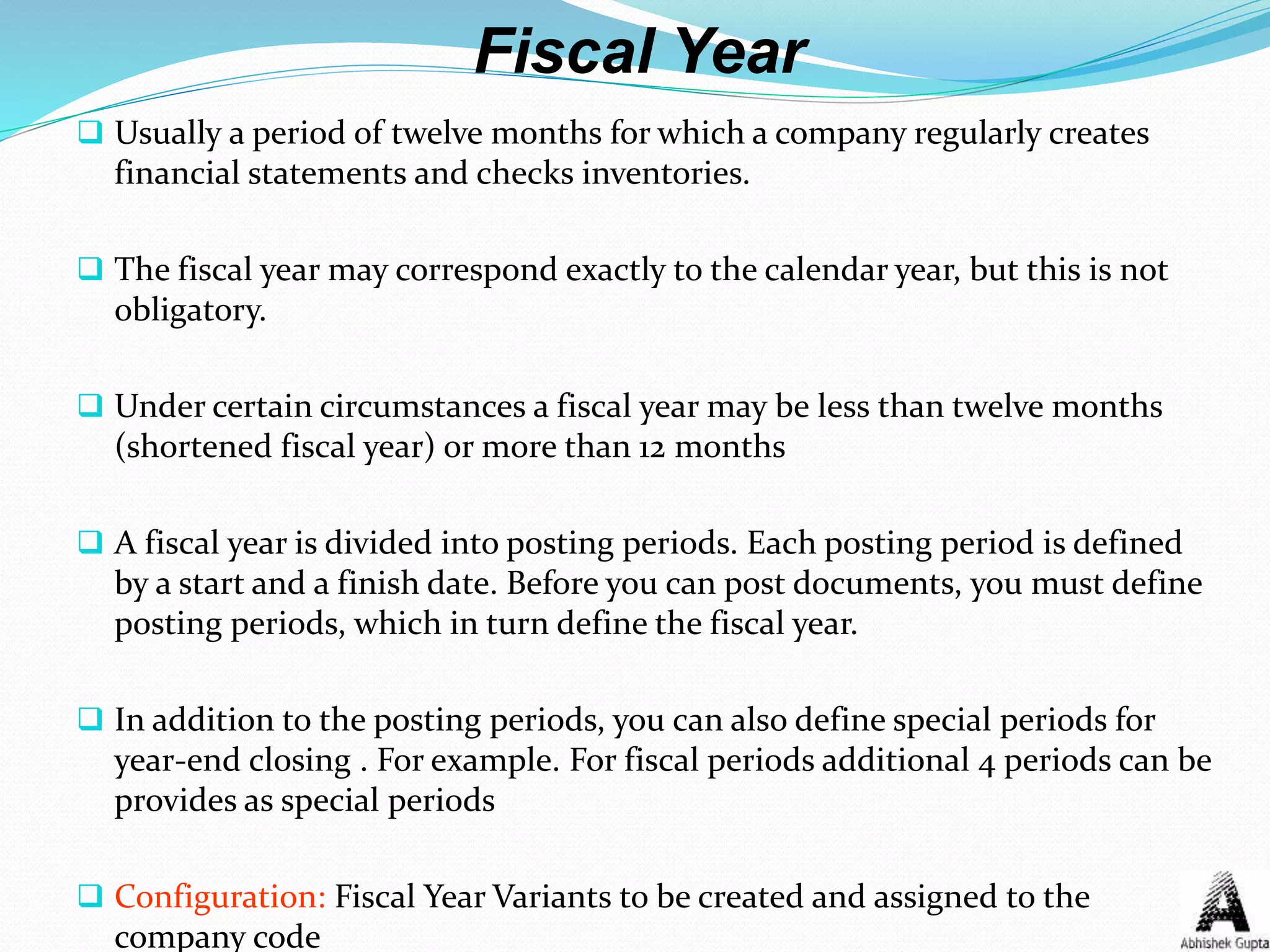 Fiscal Year
 Usually a period of twelve months for which a company regularly creates
financial statements and checks inventories.
 The fiscal year may correspond exactly to the calendar year, but this is not
obligatory.
 Under certain circumstances a fiscal year may be less than twelve months
(shortened fiscal year) or more than 12 months
 A fiscal year is divided into posting periods. Each posting period is defined
by a start and a finish date. Before you can post documents, you must define
posting periods, which in turn define the fiscal year.
 In addition to the posting periods, you can also define special periods for
year-end closing . For example. For fiscal periods additional 4 periods can be
provides as special periods
 Configuration: Fiscal Year Variants to be created and assigned to the
company code
 