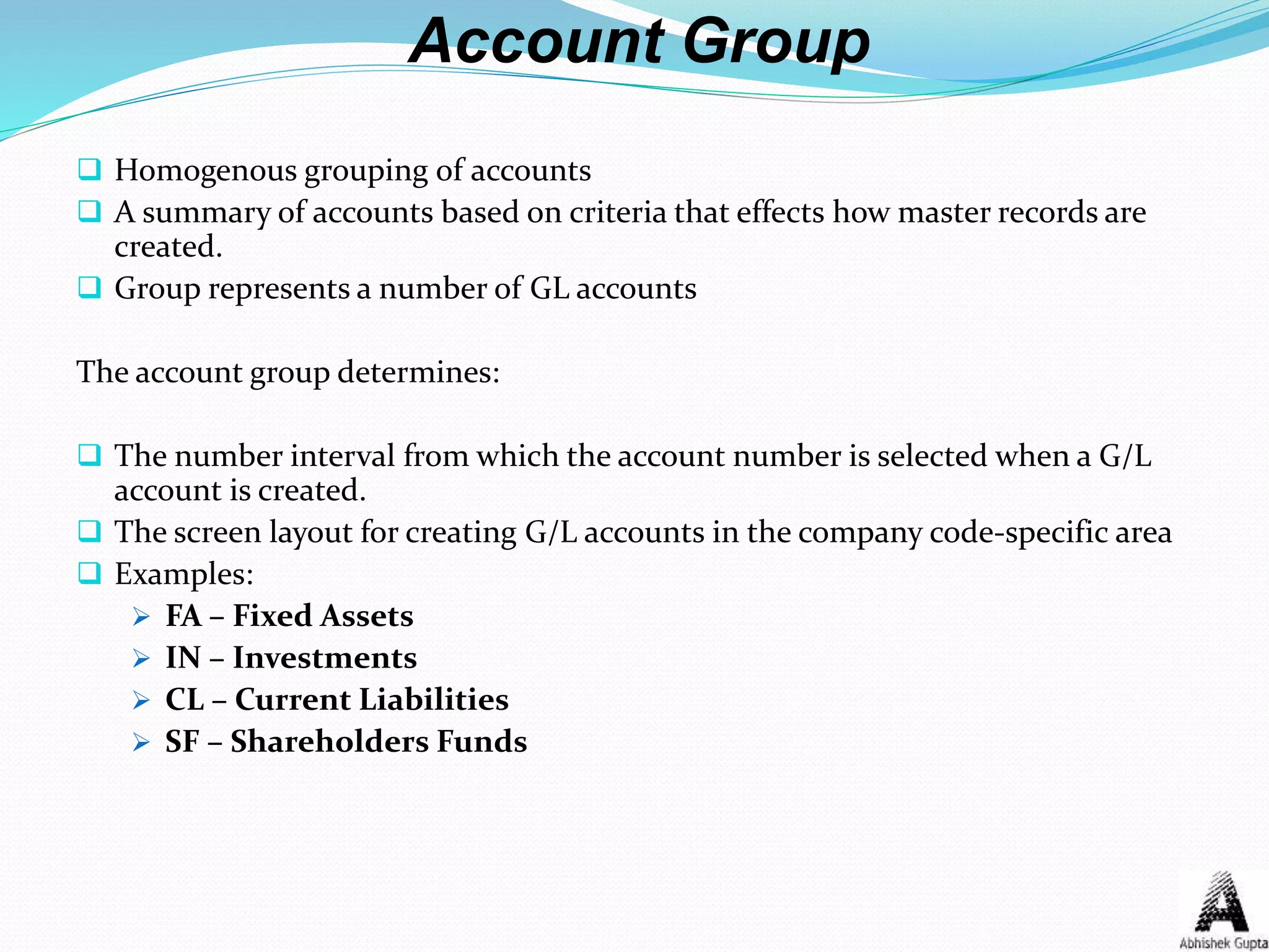 Account Group
 Homogenous grouping of accounts
 A summary of accounts based on criteria that effects how master records are
created.
 Group represents a number of GL accounts
The account group determines:
 The number interval from which the account number is selected when a G/L
account is created.
 The screen layout for creating G/L accounts in the company code-specific area
 Examples:
 FA – Fixed Assets
 IN – Investments
 CL – Current Liabilities
 SF – Shareholders Funds
 