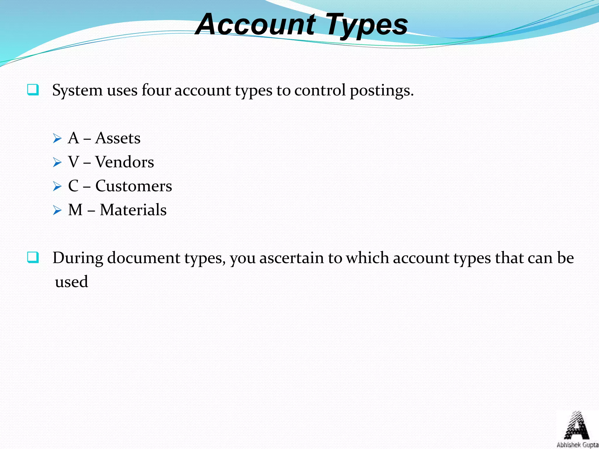 Account Types
 System uses four account types to control postings.
 A – Assets
 V – Vendors
 C – Customers
 M – Materials
 During document types, you ascertain to which account types that can be
used
 
