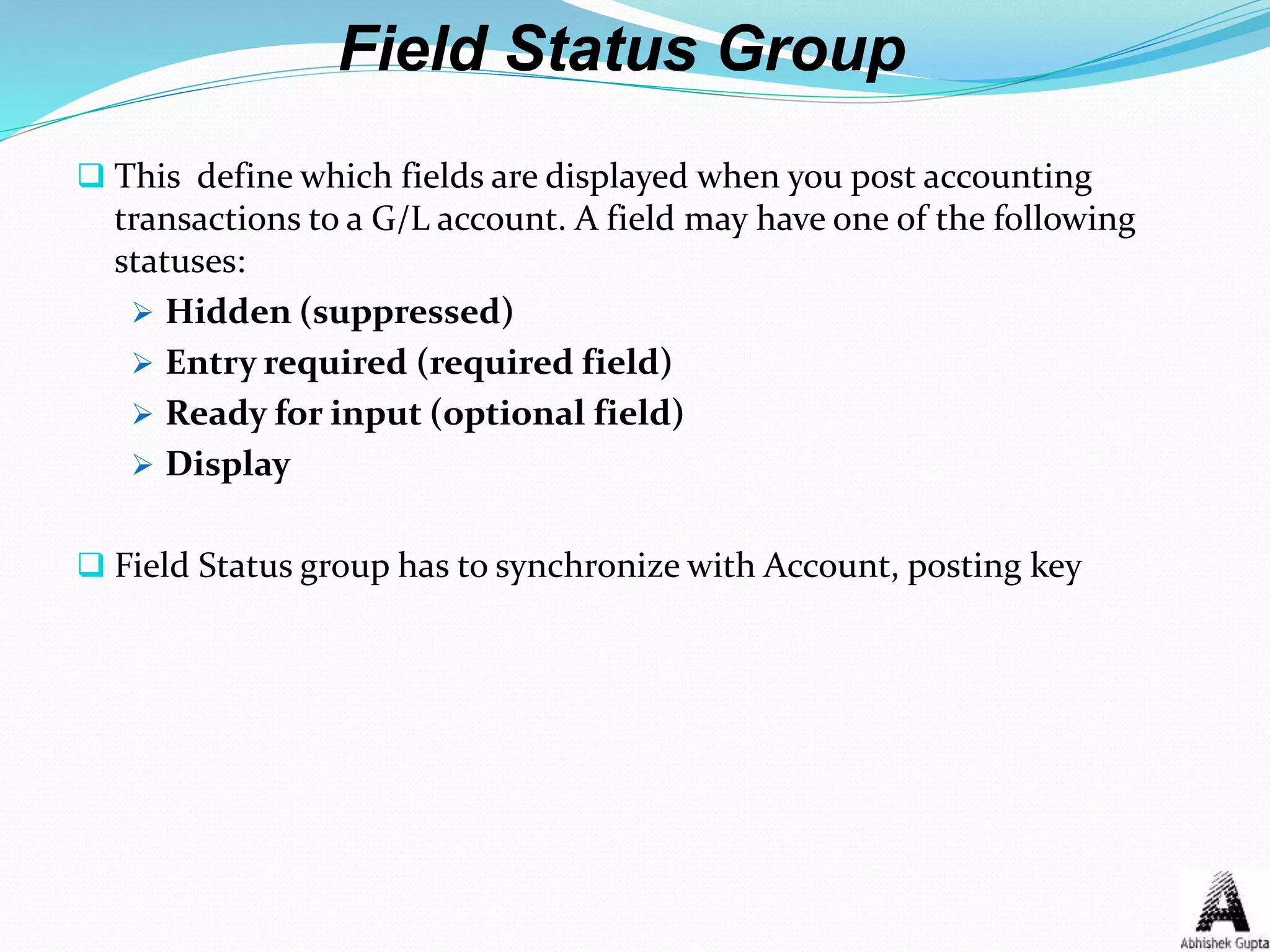Field Status Group
 This define which fields are displayed when you post accounting
transactions to a G/L account. A field may have one of the following
statuses:
 Hidden (suppressed)
 Entry required (required field)
 Ready for input (optional field)
 Display
 Field Status group has to synchronize with Account, posting key
 