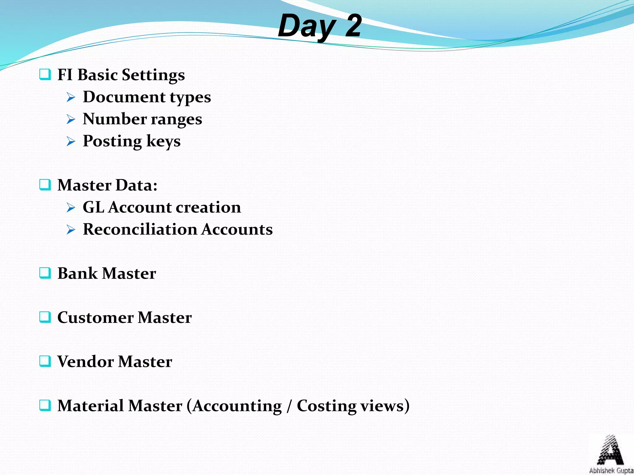 Day 2
 FI Basic Settings
 Document types
 Number ranges
 Posting keys
 Master Data:
 GL Account creation
 Reconciliation Accounts
 Bank Master
 Customer Master
 Vendor Master
 Material Master (Accounting / Costing views)
 