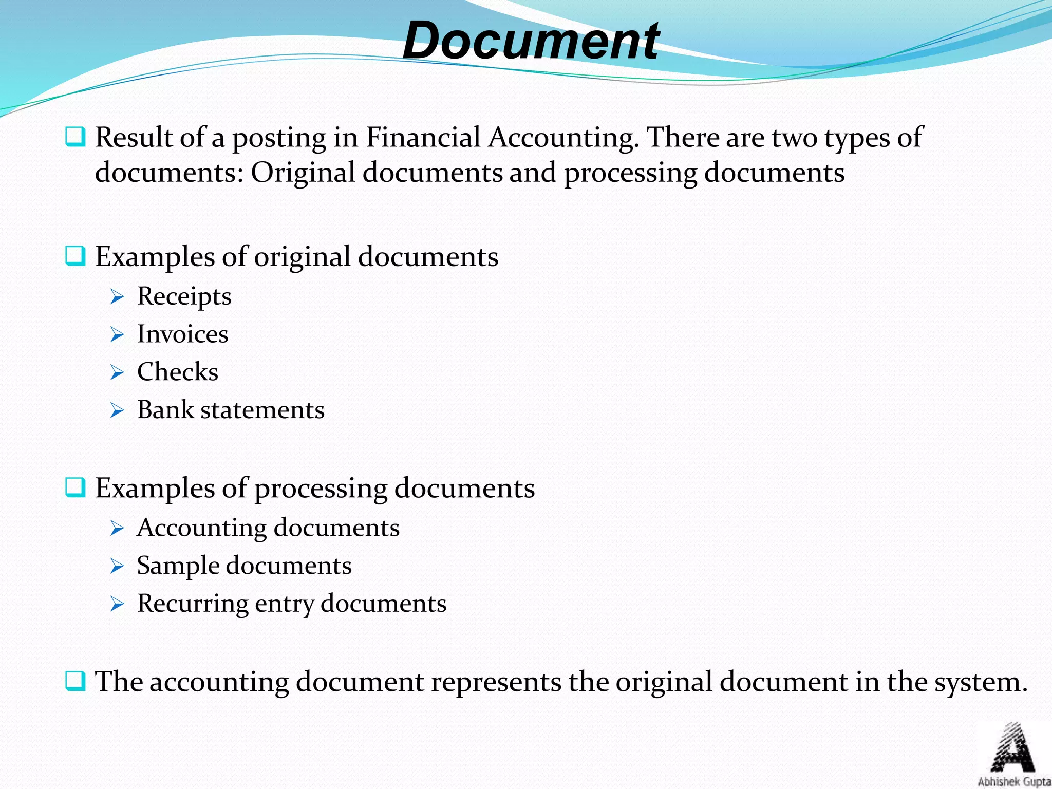 Document
 Result of a posting in Financial Accounting. There are two types of
documents: Original documents and processing documents
 Examples of original documents
 Receipts
 Invoices
 Checks
 Bank statements
 Examples of processing documents
 Accounting documents
 Sample documents
 Recurring entry documents
 The accounting document represents the original document in the system.
 