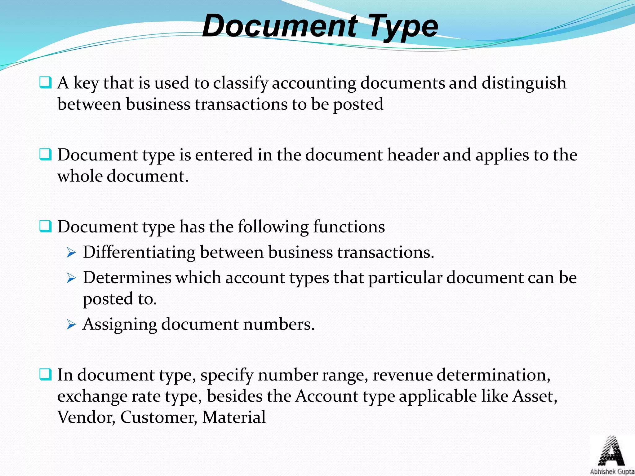 Document Type
 A key that is used to classify accounting documents and distinguish
between business transactions to be posted
 Document type is entered in the document header and applies to the
whole document.
 Document type has the following functions
 Differentiating between business transactions.
 Determines which account types that particular document can be
posted to.
 Assigning document numbers.
 In document type, specify number range, revenue determination,
exchange rate type, besides the Account type applicable like Asset,
Vendor, Customer, Material
 