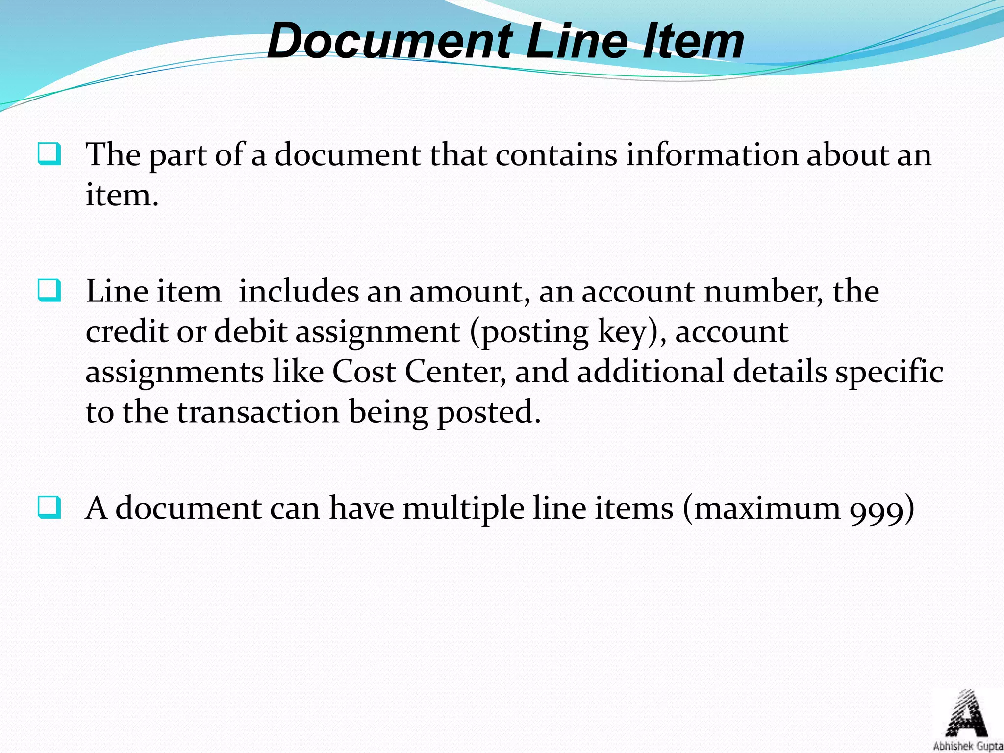Document Line Item
 The part of a document that contains information about an
item.
 Line item includes an amount, an account number, the
credit or debit assignment (posting key), account
assignments like Cost Center, and additional details specific
to the transaction being posted.
 A document can have multiple line items (maximum 999)
 