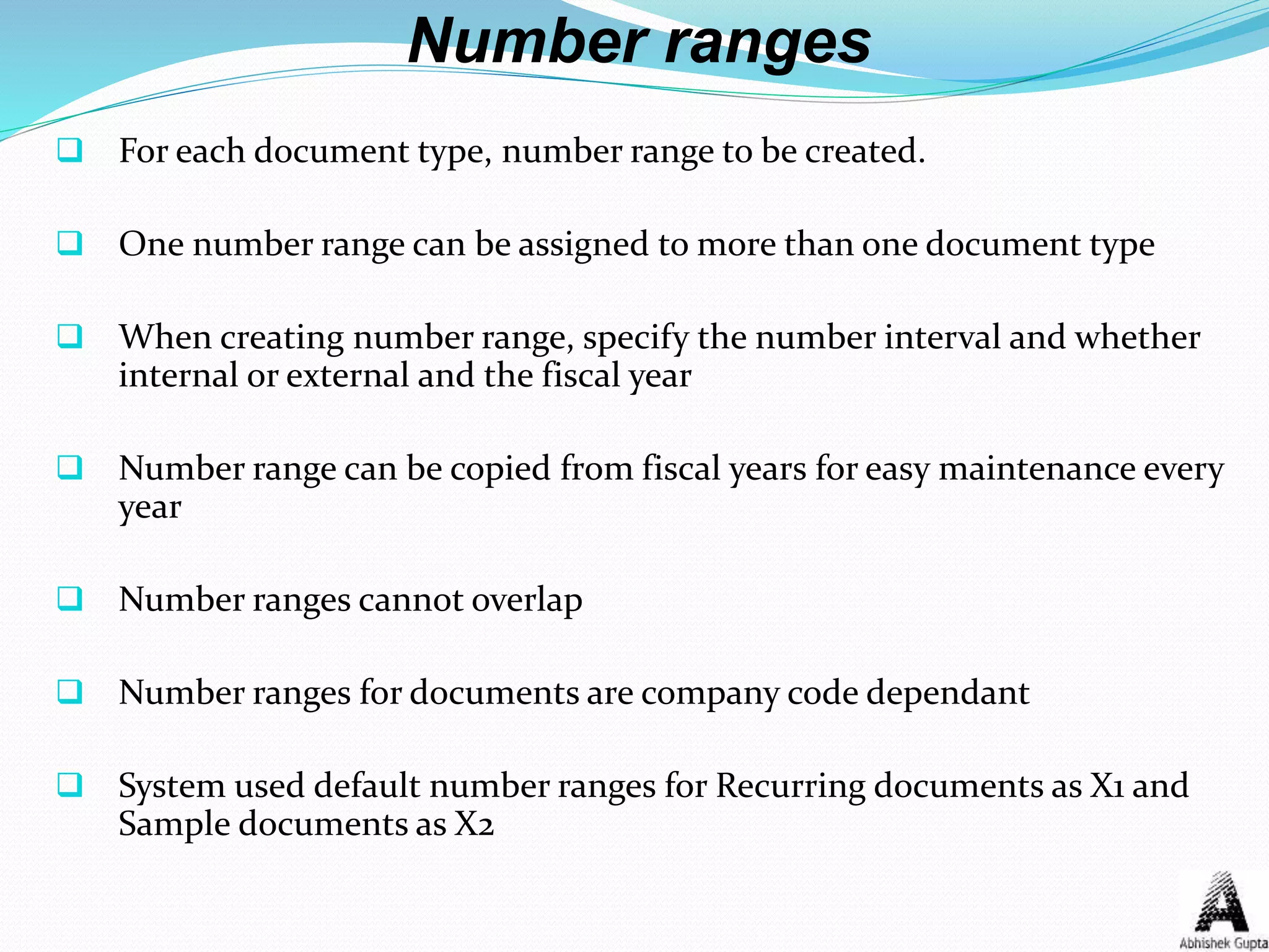 Number ranges
 For each document type, number range to be created.
 One number range can be assigned to more than one document type
 When creating number range, specify the number interval and whether
internal or external and the fiscal year
 Number range can be copied from fiscal years for easy maintenance every
year
 Number ranges cannot overlap
 Number ranges for documents are company code dependant
 System used default number ranges for Recurring documents as X1 and
Sample documents as X2
 