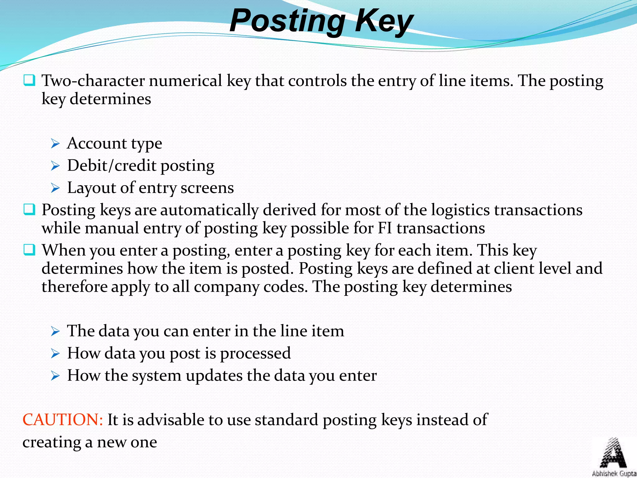 Posting Key
 Two-character numerical key that controls the entry of line items. The posting
key determines
 Account type
 Debit/credit posting
 Layout of entry screens
 Posting keys are automatically derived for most of the logistics transactions
while manual entry of posting key possible for FI transactions
 When you enter a posting, enter a posting key for each item. This key
determines how the item is posted. Posting keys are defined at client level and
therefore apply to all company codes. The posting key determines
 The data you can enter in the line item
 How data you post is processed
 How the system updates the data you enter
CAUTION: It is advisable to use standard posting keys instead of
creating a new one
 