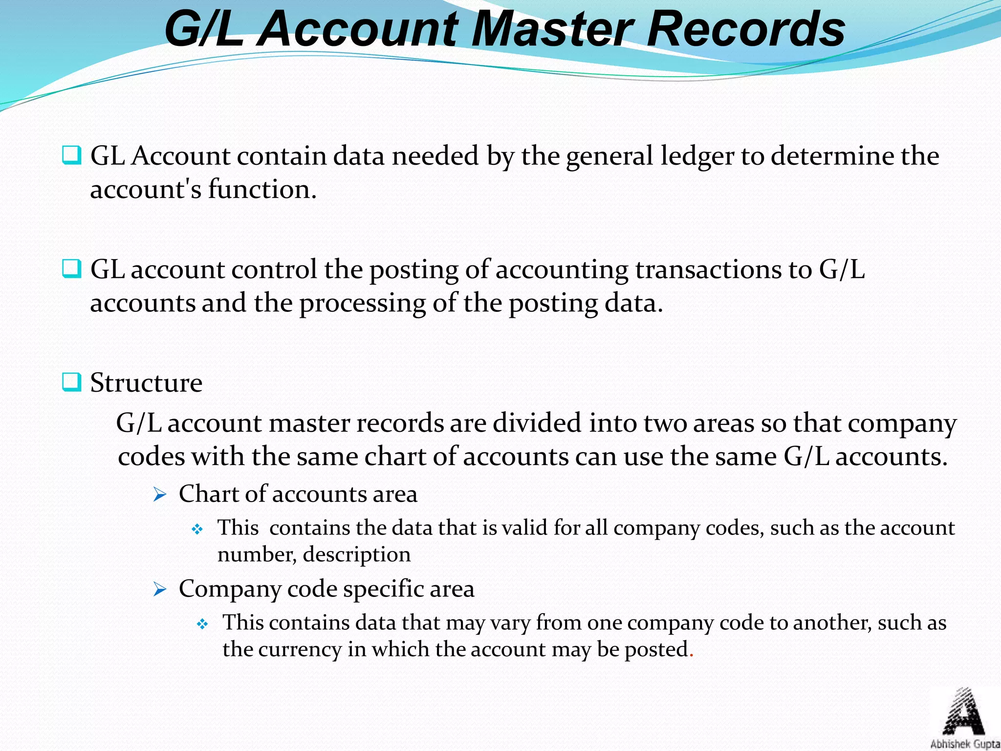 G/L Account Master Records
 GL Account contain data needed by the general ledger to determine the
account's function.
 GL account control the posting of accounting transactions to G/L
accounts and the processing of the posting data.
 Structure
G/L account master records are divided into two areas so that company
codes with the same chart of accounts can use the same G/L accounts.
 Chart of accounts area
 This contains the data that is valid for all company codes, such as the account
number, description
 Company code specific area
 This contains data that may vary from one company code to another, such as
the currency in which the account may be posted.
 