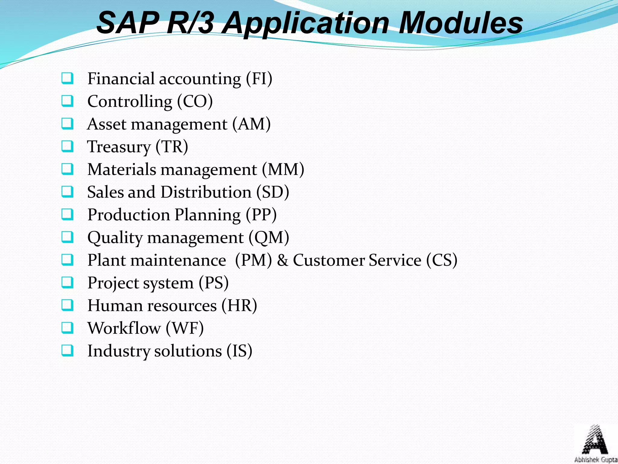  Financial accounting (FI)
 Controlling (CO)
 Asset management (AM)
 Treasury (TR)
 Materials management (MM)
 Sales and Distribution (SD)
 Production Planning (PP)
 Quality management (QM)
 Plant maintenance (PM) & Customer Service (CS)
 Project system (PS)
 Human resources (HR)
 Workflow (WF)
 Industry solutions (IS)
SAP R/3 Application Modules
 